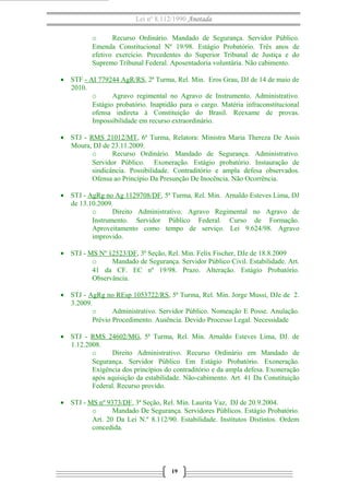 Lei nº 8.112/1990 Anotada
o Recurso Ordinário. Mandado de Segurança. Servidor Público.
Emenda Constitucional Nº 19/98. Estágio Probatório. Três anos de
efetivo exercício. Precedentes do Superior Tribunal de Justiça e do
Supremo Tribunal Federal. Aposentadoria voluntária. Não cabimento.
• STF - AI 779244 AgR/RS, 2ª Turma, Rel. Min. Eros Grau, DJ de 14 de maio de
2010.
o Agravo regimental no Agravo de Instrumento. Administrativo.
Estágio probatório. Inaptidão para o cargo. Matéria infraconstitucional
ofensa indireta à Constituição do Brasil. Reexame de provas.
Impossibilidade em recurso extraordinário.
• STJ - RMS 21012/MT, 6ª Turma, Relatora: Ministra Maria Thereza De Assis
Moura, DJ de 23.11.2009.
o Recurso Ordinário. Mandado de Segurança. Administrativo.
Servidor Público. Exoneração. Estágio probatório. Instauração de
sindicância. Possibilidade. Contraditório e ampla defesa observados.
Ofensa ao Princípio Da Presunção De Inocência. Não Ocorrência.
• STJ - AgRg no Ag 1129708/DF, 5ª Turma, Rel. Min. Arnaldo Esteves Lima, DJ
de 13.10.2009.
o Direito Administrativo. Agravo Regimental no Agravo de
Instrumento. Servidor Público Federal. Curso de Formação.
Aproveitamento como tempo de serviço. Lei 9.624/98. Agravo
improvido.
• STJ - MS Nº 12523/DF, 3ª Seção, Rel. Min. Felix Fischer, DJe de 18.8.2009
o Mandado de Segurança. Servidor Público Civil. Estabilidade. Art.
41 da CF. EC nº 19/98. Prazo. Alteração. Estágio Probatório.
Observância.
• STJ - AgRg no REsp 1053722/RS, 5ª Turma, Rel. Min. Jorge Mussi, DJe de 2.
3.2009.
o Administrativo. Servidor Público. Nomeação E Posse. Anulação.
Prévio Procedimento. Ausência. Devido Processo Legal. Necessidade
• STJ - RMS 24602/MG, 5ª Turma, Rel. Min. Arnaldo Esteves Lima, DJ. de
1.12.2008.
o Direito Administrativo. Recurso Ordinário em Mandado de
Segurança. Servidor Público Em Estágio Probatório. Exoneração.
Exigência dos princípios do contraditório e da ampla defesa. Exoneração
após aquisição da estabilidade. Não-cabimento. Art. 41 Da Constituição
Federal. Recurso provido.
• STJ - MS nº 9373/DF, 3ª Seção, Rel. Min. Laurita Vaz, DJ de 20.9.2004.
o Mandado De Segurança. Servidores Públicos. Estágio Probatório.
Art. 20 Da Lei N.º 8.112/90. Estabilidade. Institutos Distintos. Ordem
concedida.
19
 