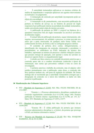 Lei nº 8.112/1990 Anotada
o À autoridade instauradora aplicam-se os mesmos critérios de
análise de impedimento e suspeição aplicáveis aos agentes intervenientes
na instrução e no julgamento.
o A instauração de comissão por autoridade incompetente pode ser
objeto de convalidação.
o A instauração se dá, pontualmente, com necessária publicação da
portaria no boletim de serviço ou no boletim de pessoal do órgão
responsável por publicação interna na jurisdição da unidade instauradora,
sendo conveniente juntar cópia do mesmo aos autos.
o A publicação da portaria no DOU é exigível na hipótese de o
apuratório transcorrer fora do órgão instaurador ou envolver servidores
de diferentes órgãos.
o Eventual falta de publicação da portaria, sequer internamente, não
inquina, necessariamente, de nulidade o processo, se restar provado nos
autos que a parte interessada, de qualquer outra forma válida, teve
conhecimento do feito, de forma a não se configurar prejuízo à defesa.
o O conteúdo da portaria deve conter, obrigatoriamente, a
identificação dos integrantes da comissão, destacando o presidente; o
procedimento, se sindicância ou PAD; indicação do alcance dos
trabalhos, reportando ao número do processo e demais infrações conexas
que possam emergir da apuração, sem apontar o nome do servidor ou
descrever suposto ilícito e o enquadramento legal.
o A alusão aos fatos conexos no conteúdo da portaria autoriza que a
comissão apure não só a conduta inicialmente conhecida à época da
instauração, mas outras que porventura venham à tona no curso da
investigação.
o A portaria autoriza o trabalho da comissão, mas só adquire valor
jurídico pontualmente com a publicação, antes disso, a comissão não
deve praticar nenhum ato, sob pena de argüição de nulidade. De forma
análoga não se recomenda que a autoridade instauradora consigne que a
designação da comissão ou o início dos trabalhos se darão em data
posterior à publicação.
► Manifestações dos Tribunais Superiores
• STJ - Mandado de Segurança nº 22.055. Rel. Min. FELIX FISCHER, DJ de
13.8.2007.
o “Ementa: (...) Processo administrativo disciplinar conduzido por
comissão regularmente constituída (Lei 8.112/90, artigo 149). Portaria
publicada no boletim interno: regularidade (Lei 8.112/90, art. 151, I).”
Idem: STJ, Mandados de Segurança nº 6.853 e 8.877.
• STJ - Mandado de Segurança nº 12.369. Rel. Min. FELIX FISCHER. DJ de
10/09/2007
o “Ementa: III - É válida publicação de portaria que instaura
processo administrativo disciplinar e, a fortiori, da portaria que prorroga
o PAD, em boletim informativo interno.”
• STF – Recurso em Mandado de Segurança nº 25.105. Rel. Min. JOAQUIM
BARBOSA, DJ de 20.10.2006.
195
 