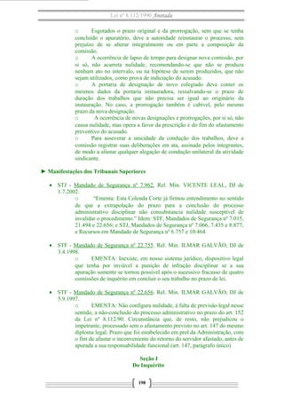 Lei nº 8.112/1990 Anotada
o Esgotados o prazo original e da prorrogação, sem que se tenha
concluído o apuratório, deve a autoridade reinstaurar o processo, sem
prejuízo de se alterar integralmente ou em parte a composição da
comissão.
o A ocorrência de lapso de tempo para designar nova comissão, por
si só, não acarreta nulidade, recomendando-se que não se produza
nenhum ato no intervalo, ou na hipótese de serem produzidos, que não
sejam utilizados, como prova de indiciação do acusado.
o A portaria de designação de novo colegiado deve conter os
mesmos dados da portaria instauradora, ressalvando-se o prazo de
duração dos trabalhos que não precisa ser igual ao originário da
instauração. No caso, a prorrogação também é cabível, pelo mesmo
prazo da nova designação.
o A ocorrência de novas designações e prorrogações, por si só, não
causa nulidade, mas opera a favor da prescrição e do fim do afastamento
preventivo do acusado.
o Para asseverar a unicidade da condução dos trabalhos, deve a
comissão registrar suas deliberações em ata, assinada pelos integrantes,
de modo a afastar qualquer alegação de condução unilateral da atividade
sindicante.
► Manifestações dos Tribunais Superiores
• STJ - Mandado de Segurança nº 7.962. Rel. Min. VICENTE LEAL, DJ de
1.7.2002.
o “Ementa: Esta Colenda Corte já firmou entendimento no sentido
de que a extrapolação do prazo para a conclusão do processo
administrativo disciplinar não consubstancia nulidade susceptível de
invalidar o procedimento.” Idem: STF, Mandados de Segurança nº 7.015,
21.494 e 22.656; e STJ, Mandados de Segurança nº 7.066, 7.435 e 8.877;
e Recursos em Mandado de Segurança nº 6.757 e 10.464.
• STF - Mandado de Segurança nº 22.755. Rel. Min. ILMAR GALVÃO, DJ de
3.4.1998.
o EMENTA: Inexiste, em nosso sistema jurídico, dispositivo legal
que tenha por inviável a punição de infração disciplinar se a sua
apuração somente se tornou possível após o sucessivo fracasso de quatro
comissões de inquérito em concluir o seu trabalho no prazo de lei.
• STF - Mandado de Segurança nº 22.656. Rel. Min. ILMAR GALVÃO, DJ de
5.9.1997.
o EMENTA: Não configura nulidade, à falta de previsão legal nesse
sentido, a não-conclusão do processo administrativo no prazo do art. 152
da Lei nº 8.112/90. Circunstância que, de resto, não prejudicou o
impetrante, processado sem o afastamento previsto no art. 147 do mesmo
diploma legal. Prazo que foi estabelecido em prol da Administração, com
o fim de afastar o inconveniente do retorno do servidor afastado, antes de
apurada a sua responsabilidade funcional (art. 147, parágrafo único)
Seção I
Do Inquérito
198
 