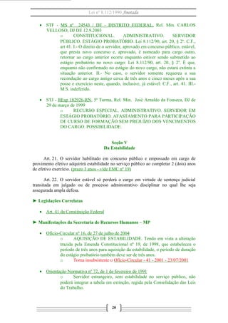 Lei nº 8.112/1990 Anotada
• STF - MS nº 24543 / DF - DISTRITO FEDERAL, Rel. Min. CARLOS
VELLOSO, DJ DE 12.9.2003
o CONSTITUCIONAL. ADMINISTRATIVO. SERVIDOR
PÚBLICO. ESTÁGIO PROBATÓRIO. Lei 8.112/90, art. 20, § 2º. C.F.,
art 41. I.- O direito de o servidor, aprovado em concurso público, estável,
que presta novo concurso e, aprovado, é nomeado para cargo outro,
retornar ao cargo anterior ocorre enquanto estiver sendo submetido ao
estágio probatório no novo cargo: Lei 8.112/90, art. 20, § 2º. É que,
enquanto não confirmado no estágio do novo cargo, não estará extinta a
situação anterior. II.- No caso, o servidor somente requereu a sua
recondução ao cargo antigo cerca de três anos e cinco meses após a sua
posse e exercício neste, quando, inclusive, já estável: C.F., art. 41. III.-
M.S. indeferido.
• STJ - REsp 182926-RN, 5ª Turma, Rel. Min. José Arnaldo da Fonseca, DJ de
29 de março de 1999
o RECURSO ESPECIAL. ADMINISTRATIVO. SERVIDOR EM
ESTÁGIO PROBATÓRIO. AFASTAMENTO PARA PARTICIPAÇÃO
DE CURSO DE FORMAÇÃO SEM PREJUÍZO DOS VENCIMENTOS
DO CARGO. POSSIBILIDADE.
Seção V
Da Estabilidade
Art. 21. O servidor habilitado em concurso público e empossado em cargo de
provimento efetivo adquirirá estabilidade no serviço público ao completar 2 (dois) anos
de efetivo exercício. (prazo 3 anos - vide EMC nº 19)
Art. 22. O servidor estável só perderá o cargo em virtude de sentença judicial
transitada em julgado ou de processo administrativo disciplinar no qual lhe seja
assegurada ampla defesa.
► Legislações Correlatas
• Art. 41 da Constituição Federal
► Manifestações da Secretaria de Recursos Humanos – MP
• Ofício-Circular nº 16, de 27 de julho de 2004
o AQUISIÇÃO DE ESTABILIDADE. Tendo em vista a alteração
trazida pela Emenda Constitucional nº 19, de 1998, que estabeleceu o
período de três anos para aquisição da estabilidade, o período de duração
do estágio probatório também deve ser de três anos.
o Torna insubsistente o Ofício-Circular - 41 - 2001 - 23/07/2001
• Orientação Normativa nº 72, de 1 de fevereiro de 1991
o Servidor estrangeiro, sem estabilidade no serviço público, não
poderá integrar a tabela em extinção, regida pela Consolidação das Leis
do Trabalho.
20
 