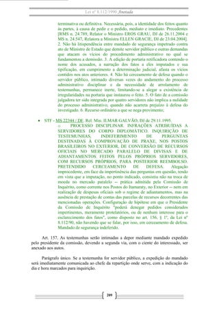 Lei nº 8.112/1990 Anotada
terminativa ou definitiva. Necessária, pois, a identidade dos feitos quanto
às partes, à causa de pedir e o pedido, mediato e imediato. Precedentes
[RMS n. 24.789, Relator o Ministro EROS GRAU, DJ de 26.11.2004 e
MS n. 24.547, Relatora a Ministra ELLEN GRACIE, DJ de 23.04.2004].
2. Não há litispendência entre mandado de segurança impetrado contra
ato de Ministro de Estado que demite servidor público e outras demandas
que atacam os vícios do procedimento administrativo no qual se
fundamentou a demissão. 3. A edição de portaria retificadora contendo o
nome dos acusados, a narração dos fatos a eles imputados e sua
tipificação, em cumprimento a determinação judicial, afasta os vícios
contidos nos atos anteriores. 4. Não há cerceamento de defesa quando o
servidor público, intimado diversas vezes do andamento do processo
administrativo disciplinar e da necessidade de arrolamento de
testemunhas, permanece inerte, limitando-se a alegar a existência de
irregularidades na portaria que instaurou o feito. 5. O fato de a comissão
julgadora ter sido integrada por quatro servidores não implica a nulidade
do processo administrativo, quando não acarreta prejuízo à defesa do
investigado. 6. Recurso ordinário a que se nega provimento;
• STF - MS 22344 / DF. Rel. Min. ILMAR GALVÃO, DJ de 29.11.1995.
o PROCESSO DISCIPLINAR. INFRAÇÕES ATRIBUÍDAS A
SERVIDORES DO CORPO DIPLOMÁTICO. INQUIRIÇÃO DE
TESTEMUNHAS, INDEFERIMENTO DE PERGUNTAS
DESTINADAS À COMPROVAÇÃO DE PRAXE, NOS POSTOS
BRASILEIROS NO EXTERIOR, DE CONVERSÃO DE RECURSOS
OFICIAIS NO MERCADO PARALELO DE DIVISAS E DE
ADIANTAMENTOS FEITOS PELOS PRÓPRIOS SERVIDORES,
COM RECURSOS PRÓPRIOS, PARA POSTERIOR REEMBOLSO.
PRETENDIDO CERCEAMENTO DE DEFESA. Alegação
improcedente, em face da impertinência das perguntas em questão, tendo
em vista que a imputação, no ponto indicado, consistiu não na troca de
moeda no mercado paralelo -- prática admitida pela Comissão de
Inquérito, como corrente nos Postos do Itamaraty, no Exterior -- nem em
realização de despesas oficiais sob o regime de adiantamentos, mas na
ausência de prestação de contas das parcelas de recursos decorrentes das
mencionadas operações. Configuração de hipótese em que o Presidente
da Comissão de Inquérito "poderá denegar pedidos considerados
impertinentes, meramente protelatórios, ou de nenhum interesse para o
esclarecimento dos fatos", como disposto no art. 156, § 1º, da Lei nº
8.112/90, não havendo que se falar, por isso, em cerceamento de defesa.
Mandado de segurança indeferido.
Art. 157. As testemunhas serão intimadas a depor mediante mandado expedido
pelo presidente da comissão, devendo a segunda via, com o ciente do interessado, ser
anexado aos autos.
Parágrafo único. Se a testemunha for servidor público, a expedição do mandado
será imediatamente comunicada ao chefe da repartição onde serve, com a indicação do
dia e hora marcados para inquirição.
209
 