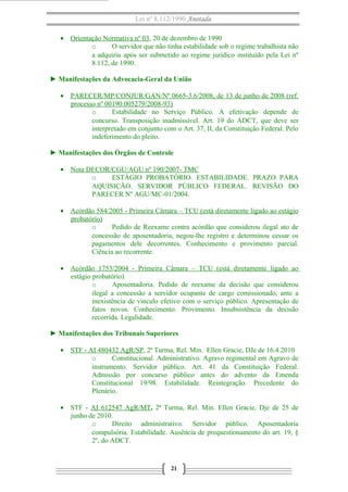 Lei nº 8.112/1990 Anotada
• Orientação Normativa nº 03, 20 de dezembro de 1990
o O servidor que não tinha estabilidade sob o regime trabalhista não
a adquiriu após ser submetido ao regime jurídico instituído pela Lei nº
8.112, de 1990.
► Manifestações da Advocacia-Geral da União
• PARECER/MP/CONJUR/GAN/Nº 0665-3.6/2008, de 13 de junho de 2008 (ref.
processo nº 00190.005279/2008-93)
o Estabilidade no Serviço Público. A efetivação depende de
concurso. Transposição inadmissível. Art. 19 do ADCT, que deve ser
interpretado em conjunto com o Art. 37, II, da Constituição Federal. Pelo
indeferimento do pleito.
► Manifestações dos Órgãos de Controle
• Nota DECOR/CGU/AGU nº 190/2007- TMC
o ESTÁGIO PROBATÓRIO. ESTABILIDADE. PRAZO PARA
AQUISIÇÃO. SERVIDOR PÚBLICO FEDERAL. REVISÃO DO
PARECER Nº AGU/MC-01/2004.
• Acórdão 584/2005 - Primeira Câmara – TCU (está diretamente ligado ao estágio
probatório)
o Pedido de Reexame contra acórdão que considerou ilegal ato de
concessão de aposentadoria, negou-lhe registro e determinou cessar os
pagamentos dele decorrentes. Conhecimento e provimento parcial.
Ciência ao recorrente.
• Acórdão 1753/2004 - Primeira Câmara – TCU (está diretamente ligado ao
estágio probatório)
o Aposentadoria. Pedido de reexame da decisão que considerou
ilegal a concessão a servidor ocupante de cargo comissionado, ante a
inexistência de vínculo efetivo com o serviço público. Apresentação de
fatos novos. Conhecimento. Provimento. Insubsistência da decisão
recorrida. Legalidade.
► Manifestações dos Tribunais Superiores
• STF - AI 480432 AgR/SP, 2ª Turma, Rel. Min. Ellen Gracie, DJe de 16.4.2010
o Constitucional. Administrativo. Agravo regimental em Agravo de
instrumento. Servidor público. Art. 41 da Constituição Federal.
Admissão por concurso público antes do advento da Emenda
Constitucional 19/98. Estabilidade. Reintegração. Precedente do
Plenário.
• STF - AI 612547 AgR/MT, 2ª Turma, Rel. Min. Ellen Gracie, Dje de 25 de
junho de 2010.
o Direito administrativo. Servidor público. Aposentadoria
compulsória. Estabilidade. Ausência de prequestionamento do art. 19, §
2º, do ADCT.
21
 