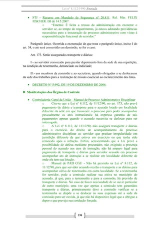 Lei nº 8.112/1990 Anotada
• STJ - Recurso em Mandado de Segurança nº 20.811. Rel. Min. FELIX
FISCHER. DJ de 14.5.2007.
o “Ementa: É lícita a recusa da administração em exonerar o
servidor se, ao tempo do requerimento, já estava adotando providências
necessárias para a instauração de processo administrativo com vistas à
responsabilização funcional do servidor.”
Parágrafo único. Ocorrida a exoneração de que trata o parágrafo único, inciso I do
art. 34, o ato será convertido em demissão, se for o caso.
Art. 173. Serão assegurados transporte e diárias:
I - ao servidor convocado para prestar depoimento fora da sede de sua repartição,
na condição de testemunha, denunciado ou indiciado;
II - aos membros da comissão e ao secretário, quando obrigados a se deslocarem
da sede dos trabalhos para a realização de missão essencial ao esclarecimento dos fatos.
• DECRETO Nº 5.992, DE 19 DE DEZEMBRO DE 2006.
► Manifestações dos Órgãos de Controle
• Controladoria-Geral da União - Manual de Processo Administrativo Disciplinar
o Cite-se que a Lei nº 8.112, de 11/12/90, no art. 173, não prevê
pagamento de diária e transporte para o acusado lotado em localidade
diferente da sede em que transcorre o processo para poder acompanhar
pessoalmente os atos instrucionais; há expressa garantia de tais
pagamentos apenas quando o acusado necessita se deslocar para ser
interrogado.
o A Lei nº 8.112, de 11/12/90, não assegura transporte e diárias
para o exercício do direito de acompanhamento do processo
administrativo disciplinar ao servidor que praticar irregularidade em
jurisdição diferente da que estiver em exercício ou que tenha sido
removido após a infração. Enfim, acrescentando que a Lei prevê a
possibilidade de defesa mediante procurador, não exigindo a presença
pessoal do acusado aos atos de instrução, não há amparo legal para
pagamento de transporte e diárias para servidor acusado em processo
acompanhar ato de instrução a se realizar em localidade diferente de
onde ele tem sua lotação.
o Manual de PAD CGU - Não há previsão na Lei nº 8.112, de
11/12/90, para que servidor acusado receba o transporte e as diárias para
acompanhar oitiva de testemunha em outra localidade. Se a testemunha
for servidor, pode a comissão realizar sua oitiva no município do
acusado, já que, para a testemunha e para a comissão, há previsão de
transporte e diárias. No caso de haver necessidade de se ouvir particular
de outro município, uma vez que apenas a comissão tem garantidos
transporte e diárias, primeiramente deve a comissão verificar se a
testemunha se dispõe a se deslocar às suas expensas até a sede da
comissão para ser ouvida, já que não há dispositivo legal que a obrigue a
depor e que preveja sua condução forçada.
230
 