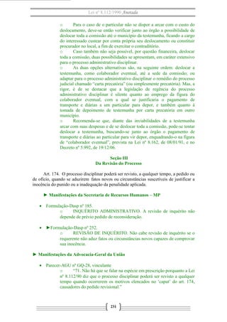 Lei nº 8.112/1990 Anotada
o Para o caso de o particular não se dispor a arcar com o custo do
deslocamento, deve-se então verificar junto ao órgão a possibilidade de
deslocar toda a comissão até o município da testemunha, ficando a cargo
do interessado custear por conta própria seu deslocamento ou constituir
procurador no local, a fim de exercitar o contraditório.
o Caso também não seja possível, por questão financeira, deslocar
toda a comissão, duas possibilidades se apresentam, em caráter extensivo
para o processo administrativo disciplinar.
o As duas opções alternativas são, na seguinte ordem: deslocar a
testemunha, como colaborador eventual, até a sede da comissão; ou
adaptar para o processo administrativo disciplinar o remédio do processo
judicial chamado “carta precatória” (ou simplesmente precatória). Mas, a
rigor, é de se destacar que a legislação de regência do processo
administrativo disciplinar é silente quanto ao emprego da figura do
colaborador eventual, com a qual se justificaria o pagamento de
transporte e diárias a um particular para depor, e também quanto à
tomada de depoimento de testemunha por carta precatória em outro
município.
o Recomenda-se que, diante das inviabilidades de a testemunha
arcar com suas despesas e de se deslocar toda a comissão, pode-se tentar
deslocar a testemunha, buscando-se junto ao órgão o pagamento de
transporte e diárias ao particular para vir depor, enquadrando-o na figura
de “colaborador eventual”, prevista na Lei nº 8.162, de 08/01/91, e no
Decreto nº 5.992, de 19/12/06.
Seção III
Da Revisão do Processo
Art. 174. O processo disciplinar poderá ser revisto, a qualquer tempo, a pedido ou
de ofício, quando se aduzirem fatos novos ou circunstâncias suscetíveis de justificar a
inocência do punido ou a inadequação da penalidade aplicada.
► Manifestações da Secretaria de Recursos Humanos – MP
• Formulação-Dasp nº 185.
o INQUÉRITO ADMINISTRATIVO. A revisão de inquérito não
depende de prévio pedido de reconsideração.
• ►Formulação-Dasp nº 252.
o REVISÃO DE INQUÉRITO. Não cabe revisão de inquérito se o
requerente não aduz fatos ou circunstâncias novos capazes de comprovar
sua inocência.
► Manifestações da Advocacia-Geral da União
• Parecer-AGU nº GQ-28, vinculante
o “71. Não há que se falar na espécie em prescrição porquanto a Lei
nº 8.112/90 diz que o processo disciplinar poderá ser revisto a qualquer
tempo quando ocorrerem os motivos elencados no ‘caput’ do art. 174,
causadores do pedido revisional.”
231
 