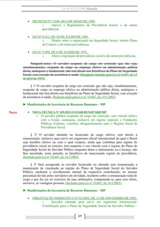 Lei nº 8.112/1990 Anotada
• DECRETO Nº 3.048, DE 6 DE MAIO DE 1999.
o Aprova o Regulamento da Previdência Social, e dá outras
providências.
• LEI Nº 8.212, DE 24 DE JULHO DE 1991.
o Dispõe sobre a organização da Seguridade Social, institui Plano
de Custeio, e dá outras providências.
• LEI No
5.890, DE 8 DE JUNHO DE 1973.
o Altera a legislação de previdência social e dá outras previdências.
Parágrafo único. O servidor ocupante de cargo em comissão que não seja,
simultaneamente, ocupante de cargo ou emprego efetivo na administração pública
direta, autárquica e fundacional, não terá direito aos benefícios do Plano de Seguridade
Social, com exceção da assistência à saúde. (Parágrafo incluído pela Lei nº 8.647, de 13
de abril de 1993)
§ 1o
O servidor ocupante de cargo em comissão que não seja, simultaneamente,
ocupante de cargo ou emprego efetivo na administração pública direta, autárquica e
fundacional não terá direito aos benefícios do Plano de Seguridade Social, com exceção
da assistência à saúde. (Redação dada pela Lei nº 10.667, de 14.5.2003)
► Manifestações da Secretaria de Recursos Humanos – MP
• NOTA TÉCNICA Nº 495/2011/CGNOR/DENOP SRH/MP
o O servidor público ocupante de cargo em comissão, sem vínculo efetivo
com a União, autarquias, inclusive em regime especial, e Fundações
Públicas Federais, contribui obrigatoriamente para o Regime Geral de
Previdência Social.
§ 2o
O servidor afastado ou licenciado do cargo efetivo, sem direito à
remuneração, inclusive para servir em organismo oficial internacional do qual o Brasil
seja membro efetivo ou com o qual coopere, ainda que contribua para regime de
previdência social no exterior, terá suspenso o seu vínculo com o regime do Plano de
Seguridade Social do Servidor Público enquanto durar o afastamento ou a licença, não
lhes assistindo, neste período, os benefícios do mencionado regime de previdência.
(Incluído pela Lei nº 10.667, de 14.5.2003)
§ 3o
Será assegurada ao servidor licenciado ou afastado sem remuneração a
manutenção da vinculação ao regime do Plano de Seguridade Social do Servidor
Público, mediante o recolhimento mensal da respectiva contribuição, no mesmo
percentual devido pelos servidores em atividade, incidente sobre a remuneração total do
cargo a que faz jus no exercício de suas atribuições, computando-se, para esse efeito,
inclusive, as vantagens pessoais. (Incluído pela Lei nº 10.667, de 14.5.2003)
► Manifestações da Secretaria de Recursos Humanos – MP
• ORIENTAÇÃO NORMATIVA Nº 03/2002, DE 13 DE NOVEMBRO DE 2002.
o Servidor afastado para servir em organismo internacional.
Contribuição para o Plano de Seguridade Social do Servidor Público –
237
Novo
 