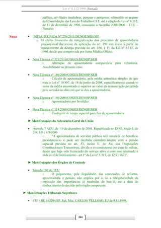 Lei nº 8.112/1990 Anotada
público, atividades insalubres, penosas e perigosas, submetido ao regime
da Consolidação das Leis do Trabalho-CLT, até a edição da Lei nº 8.112,
de 11 de dezembro de 1990, consoante o Acórdão 2008/2006 – TCU –
Plenário.
• NOTA TÉCNICA Nº 276/2011/DENOP/SRH/MP
o O efeito financeiro da integralização dos proventos de aposentadoria
proporcional decorrente da aplicação do art. 190 tem início a partir do
aparecimento da doença prevista no art. 186, § 1º, da Lei nº 8.112, de
1990, desde que comprovada por Junta Médica Oficial.
• Nota Técnica nº 321/2010/COGES/DENOP/SRH
o Alteração de aposentadoria compulsória para voluntária.
Possibilidade no presente caso.
• Nota Técnica nº 186/2009/COGES/DENOP/SRH
o Cálculo de aposentadoria, pela média aritmética simples de que
trata a Lei nº 10.887, de 18 de junho de 2004, especificamente quando o
valor da média encontrado é superior ao valor da remuneração percebida
pelo servidor na data em que se deu a aposentadoria.
• Nota Técnica nº 140/2009/COGES/DENOP/SRH
o Aposentadoria por Invalidez.
• Nota Técnica nº 114/2009/COGES/DENOP/SRH
o Contagem de tempo especial para fins de aposentadoria.
► Manifestações da Advocacia-Geral da União
• Súmula 7 AGU, de 19 de dezembro de 2001, Republicada no DOU, Seção I, de
2/8; 3/8 e 4/8/2006
o "A aposentadoria de servidor público tem natureza de benefício
previdenciário e pode ser recebida cumulativamente com a pensão
especial prevista no art. 53, inciso II, do Ato das Disposições
Constitucionais Transitórias, devida a ex-combatente (no caso de militar,
desde que haja sido licenciado do serviço ativo e com isso retornado à
vida civil definitivamente - art.1º da Lei nº 5.315, de 12.9.1967)".
► Manifestações dos Órgãos de Controle
• Súmula 106 do TCU
o O julgamento, pela ilegalidade, das concessões de reforma,
aposentadoria e pensão, não implica por si só a obrigatoriedade da
reposição das importâncias já recebidas de boa-fé, até a data do
conhecimento da decisão pelo órgão competente.
► Manifestações Tribunais Superiores
• STF - RE 163204/SP. Rel. Min. CARLOS VELLOSO, DJ de 9.11.1994.
244
Novo
 