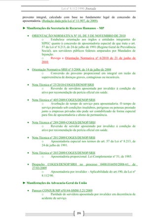 Lei nº 8.112/1990 Anotada
provento integral, calculado com base no fundamento legal de concessão da
aposentadoria. (Redação dada pela Lei nº 11.907, de 2009)
► Manifestações da Secretaria de Recursos Humanos – MP
• ORIENTAÇÃO NORMATIVA Nº 10, DE 5 DE NOVEMBRO DE 2010
o Estabelece orientação aos órgãos e entidades integrantes do
SIPEC quanto à concessão de aposentadoria especial de que trata o art.
57 da Lei nº 8.213, de 24 de julho de 1991 (Regime Geral de Previdência
Social), aos servidores públicos federais amparados por Mandados de
Injunção.
o Revoga a Orientação Normativa nº 6/2010 de 21 de junho de
2010
• Orientação Normativa SRH nº 5/2008, de 14 de julho de 2008
o Conversão do provento proporcional em integral em razão da
superveniência de doenças graves, contagiosas ou incuráveis.
• Nota Técnica nº 25/2010-COGES/DENOP/SRH
o Reversão de servidora aposentada por invalidez à condição de
ativo por recomendação da perícia oficial em saúde.
• Nota Técnica nº 405/2009/COGES/DENOP/SRH
o Averbação de tempo de serviço para aposentadoria. O tempo de
serviço prestado sob condições insalubres, perigosas ou penosas prestado
junto a empresas privadas não pode ser contabilizado de forma especial
para fins de aposentadoria e abono de permanência.
• Nota Técnica nº 289/2009-COGES/DENOP/SRH
o Reversão de servidor aposentado por invalidez à condição de
ativo por recomendação da perícia oficial em saúde.
• Nota Técnica nº 201/2009/COGES/DENOP/SRH
o Aposentadoria especial nos termos do art. 57 da Lei nº 8.213, de
24 de julho de 1991.
• Nota Técnica nº 203/2009/COGES/DENOP/SRH
o Aposentadoria proporcional. Lei Complementar nº 51, de 1985.
• Despacho COGES/DENOP/SRH no processo 0400.016050/2008-61, de
27/03/2009
o Aposentadoria por invalidez - Aplicabilidade do art.190, da Lei nº
8.112/90.
► Manifestações da Advocacia-Geral da União
• Parecer CONJUR/MP nº0144-SMM-3.21/2009
o Paridade de servidora aposentada por invalidez em decorrência de
acidente de serviço.
251
 