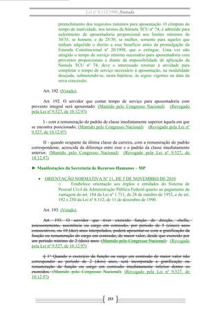 Lei nº 8.112/1990 Anotada
preenchimento dos requisitos mínimos para aposentação. O cômputo do
tempo de inatividade, nos termos da Súmula TCU nº 74, é admitido para
auferimento de aposentadoria proporcional nos limites mínimos de
30/35, se homem, e de 25/30, se mulher, somente para aqueles que
tenham adquirido o direito a esse beneficio antes da promulgação da
Emenda Constitucional nº 20/1998, que o extingue. Uma vez não
atingido o tempo de serviço mínimo necessário para aposentadoria com
proventos proporcionais e diante da impossibilidade de aplicação da
Súmula TCU nº 74, deve o interessado retornar à atividade para
completar o tempo de serviço necessário à aposentação, na modalidade
desejada, submetendo-se, nesta hipótese, às regras vigentes na data da
nova concessão.
Art. 192. (Vetado).
Art. 192. O servidor que contar tempo de serviço para aposentadoria com
provento integral será aposentado: (Mantido pelo Congresso Nacional) (Revogado
pela Lei nº 9.527, de 10.12.97)
I - com a remuneração do padrão de classe imediatamente superior àquela em que
se encontra posicionado; (Mantido pelo Congresso Nacional) (Revogado pela Lei nº
9.527, de 10.12.97)
II - quando ocupante da última classe da carreira, com a remuneração do padrão
correspondente, acrescida da diferença entre esse e o padrão da classe imediatamente
anterior. (Mantido pelo Congresso Nacional) (Revogado pela Lei nº 9.527, de
10.12.97)
► Manifestações da Secretaria de Recursos Humanos – MP
• ORIENTAÇÃO NORMATIVA Nº 11, DE 5 DE NOVEMBRO DE 2010
o Estabelece orientação aos órgãos e entidades do Sistema de
Pessoal Civil da Administração Pública Federal quanto ao pagamento da
vantagem do art. 184 da Lei nº 1.711, de 28 de outubro de 1952, e do art.
192 e 250 da Lei nº 8.112, de 11 de dezembro de 1990.
Art. 193. (Vetado).
Art. 193. O servidor que tiver exercido função de direção, chefia,
assessoramento, assistência ou cargo em comissão, por período de 5 (cinco) anos
consecutivos, ou 10 (dez) anos interpolados, poderá aposentar-se com a gratificação da
função ou remuneração do cargo em comissão, de maior valor, desde que exercido por
um período mínimo de 2 (dois) anos. (Mantido pelo Congresso Nacional) (Revogado
pela Lei nº 9.527, de 10.12.97)
§ 1° Quando o exercício da função ou cargo em comissão de maior valor não
corresponder ao período de 2 (dois) anos, será incorporada a gratificação ou
remuneração da função ou cargo em comissão imediatamente inferior dentre os
exercidos. (Mantido pelo Congresso Nacional) (Revogado pela Lei nº 9.527, de
10.12.97)
253
 
