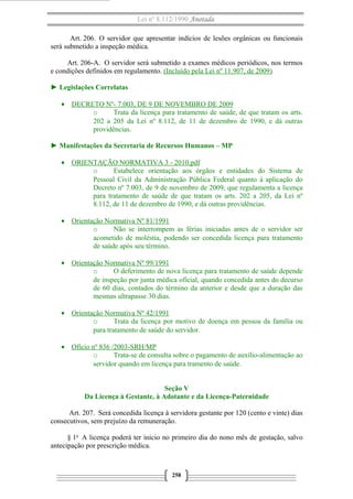 Lei nº 8.112/1990 Anotada
Art. 206. O servidor que apresentar indícios de lesões orgânicas ou funcionais
será submetido a inspeção médica.
Art. 206-A. O servidor será submetido a exames médicos periódicos, nos termos
e condições definidos em regulamento. (Incluído pela Lei nº 11.907, de 2009)
► Legislações Correlatas
• DECRETO Nº- 7.003, DE 9 DE NOVEMBRO DE 2009
o Trata da licença para tratamento de saúde, de que tratam os arts.
202 a 205 da Lei nº 8.112, de 11 de dezembro de 1990, e dá outras
providências.
► Manifestações da Secretaria de Recursos Humanos – MP
• ORIENTAÇÃO NORMATIVA 3 - 2010.pdf
o Estabelece orientação aos órgãos e entidades do Sistema de
Pessoal Civil da Administração Pública Federal quanto à aplicação do
Decreto nº 7.003, de 9 de novembro de 2009, que regulamenta a licença
para tratamento de saúde de que tratam os arts. 202 a 205, da Lei nº
8.112, de 11 de dezembro de 1990, e dá outras providências.
• Orientação Normativa Nº 81/1991
o Não se interrompem as férias iniciadas antes de o servidor ser
acometido de moléstia, podendo ser concedida licença para tratamento
de saúde após seu término.
• Orientação Normativa Nº 99/1991
o O deferimento de nova licença para tratamento de saúde depende
de inspeção por junta médica oficial, quando concedida antes do decurso
de 60 dias, contados do término da anterior e desde que a duração das
mesmas ultrapasse 30 dias.
• Orientação Normativa Nº 42/1991
o Trata da licença por motivo de doença em pessoa da família ou
para tratamento de saúde do servidor.
• Ofício nº 836 /2003-SRH/MP
o Trata-se de consulta sobre o pagamento de auxílio-alimentação ao
servidor quando em licença para tramento de saúde.
Seção V
Da Licença à Gestante, à Adotante e da Licença-Paternidade
Art. 207. Será concedida licença à servidora gestante por 120 (cento e vinte) dias
consecutivos, sem prejuízo da remuneração.
§ 1o
A licença poderá ter início no primeiro dia do nono mês de gestação, salvo
antecipação por prescrição médica.
258
 