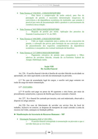 Lei nº 8.112/1990 Anotada
• Nota Técnica nº 334/2010 – COGES/DENOP/SRH
o Para haver a comprovação da união estável, para fins de
percepção de pensão, é necessário demonstração inequívoca da
convivência e da dependência econômica do instituidor, que somente é
possível por meio de documentação hábil a produzir o convencimento da
existência dessa relação.
• Nota Técnica nº 865/2009-COGES/DENOP/SRH
o Reajuste de pensão por morte. Aplicação dos preceitos da
Emenda Constitucional nº 41, de 2003.
• Nota Técnica nº 444/2009 - COGES/DENOP/SRH
o Cabe ao órgão competente para a prática do ato concessório da
pensão, a valoração das provas para formação da sua convicção acerca
do preenchimento dos requisitos comprobatórios da dependência
econômica e ensejadores da eventual instituição do benefício.
• Nota Técnica nº 217/2009-COGES/DENOP/SRH
o Pagamento retroativo de pensão para companheiro e filhos
adotivos de servidora falecida, oriunda do ex-Território Federal do
Amapá. Habilitação tardia.
Seção VIII
Do Auxílio-Funeral
Art. 226. O auxílio-funeral é devido à família do servidor falecido na atividade ou
aposentado, em valor equivalente a um mês da remuneração ou provento.
§ 1o
No caso de acumulação legal de cargos, o auxílio será pago somente em
razão do cargo de maior remuneração.
§ 2o
(VETADO).
§ 3o
O auxílio será pago no prazo de 48 (quarenta e oito) horas, por meio de
procedimento sumaríssimo, à pessoa da família que houver custeado o funeral.
Art. 227. Se o funeral for custeado por terceiro, este será indenizado, observado o
disposto no artigo anterior.
Art. 228. Em caso de falecimento de servidor em serviço fora do local de
trabalho, inclusive no exterior, as despesas de transporte do corpo correrão à conta de
recursos da União, autarquia ou fundação pública.
► Manifestações da Secretaria de Recursos Humanos – MP
• Orientação Normativa SAF nº 101/1991.
o O auxílio-funeral corresponde à remuneração ou provento a que o
servidor faria jus se vivo fosse.
268
 