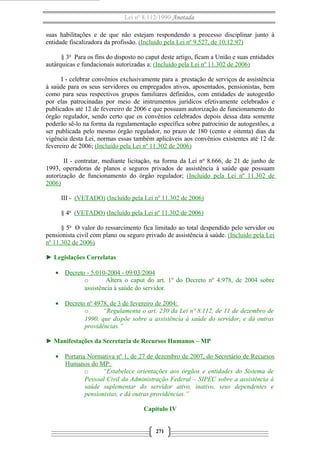 Lei nº 8.112/1990 Anotada
suas habilitações e de que não estejam respondendo a processo disciplinar junto à
entidade fiscalizadora da profissão. (Incluído pela Lei nº 9.527, de 10.12.97)
§ 3o
Para os fins do disposto no caput deste artigo, ficam a União e suas entidades
autárquicas e fundacionais autorizadas a: (Incluído pela Lei nº 11.302 de 2006)
I - celebrar convênios exclusivamente para a prestação de serviços de assistência
à saúde para os seus servidores ou empregados ativos, aposentados, pensionistas, bem
como para seus respectivos grupos familiares definidos, com entidades de autogestão
por elas patrocinadas por meio de instrumentos jurídicos efetivamente celebrados e
publicados até 12 de fevereiro de 2006 e que possuam autorização de funcionamento do
órgão regulador, sendo certo que os convênios celebrados depois dessa data somente
poderão sê-lo na forma da regulamentação específica sobre patrocínio de autogestões, a
ser publicada pelo mesmo órgão regulador, no prazo de 180 (cento e oitenta) dias da
vigência desta Lei, normas essas também aplicáveis aos convênios existentes até 12 de
fevereiro de 2006; (Incluído pela Lei nº 11.302 de 2006)
II - contratar, mediante licitação, na forma da Lei no
8.666, de 21 de junho de
1993, operadoras de planos e seguros privados de assistência à saúde que possuam
autorização de funcionamento do órgão regulador; (Incluído pela Lei nº 11.302 de
2006)
III - (VETADO) (Incluído pela Lei nº 11.302 de 2006)
§ 4o
(VETADO) (Incluído pela Lei nº 11.302 de 2006)
§ 5o
O valor do ressarcimento fica limitado ao total despendido pelo servidor ou
pensionista civil com plano ou seguro privado de assistência à saúde. (Incluído pela Lei
nº 11.302 de 2006)
► Legislações Correlatas
• Decreto - 5.010-2004 - 09/03/2004
o Altera o caput do art. 1º do Decreto nº 4.978, de 2004 sobre
assistência à saúde do servidor.
• Decreto nº 4978, de 3 de fevereiro de 2004:
o “Regulamenta o art. 230 da Lei nº 8.112, de 11 de dezembro de
1990, que dispõe sobre a assistência à saúde do servidor, e dá outras
providências.”
► Manifestações da Secretaria de Recursos Humanos – MP
• Portaria Normativa nº 1, de 27 de dezembro de 2007, do Secretário de Recursos
Humanos do MP:
o “Estabelece orientações aos órgãos e entidades do Sistema de
Pessoal Civil da Administração Federal – SIPEC sobre a assistência à
saúde suplementar do servidor ativo, inativo, seus dependentes e
pensionistas, e dá outras providências.”
Capítulo IV
271
 
