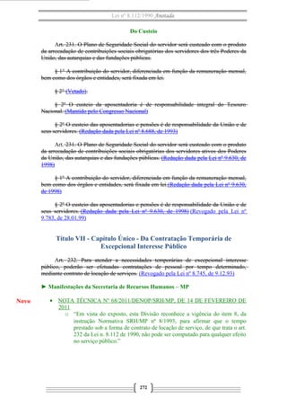 Lei nº 8.112/1990 Anotada
Do Custeio
Art. 231. O Plano de Seguridade Social do servidor será custeado com o produto
da arrecadação de contribuições sociais obrigatórias dos servidores dos três Poderes da
União, das autarquias e das fundações públicas.
§ 1° A contribuição do servidor, diferenciada em função da remuneração mensal,
bem como dos órgãos e entidades, será fixada em lei.
§ 2° (Vetado).
§ 2º O custeio da aposentadoria é de responsabilidade integral do Tesouro
Nacional. (Mantido pelo Congresso Nacional)
§ 2º O custeio das aposentadorias e pensões é de responsabilidade da União e de
seus servidores. (Redação dada pela Lei nº 8.688, de 1993)
Art. 231. O Plano de Seguridade Social do servidor será custeado com o produto
da arrecadação de contribuições sociais obrigatórias dos servidores ativos dos Poderes
da União, das autarquias e das fundações públicas. (Redação dada pela Lei nº 9.630, de
1998)
§ 1º A contribuição do servidor, diferenciada em função da remuneração mensal,
bem como dos órgãos e entidades, será fixada em lei.(Redação dada pela Lei nº 9.630,
de 1998)
§ 2º O custeio das aposentadorias e pensões é de responsabilidade da União e de
seus servidores. (Redação dada pela Lei nº 9.630, de 1998) (Revogado pela Lei nº
9.783, de 28.01.99)
Título VII - Capítulo Único - Da Contratação Temporária de
Excepcional Interesse Público
Art. 232. Para atender a necessidades temporárias de excepcional interesse
público, poderão ser efetuadas contratações de pessoal por tempo determinado,
mediante contrato de locação de serviços. (Revogado pela Lei nº 8.745, de 9.12.93)
► Manifestações da Secretaria de Recursos Humanos – MP
• NOTA TÉCNICA Nº 68/2011/DENOP/SRH/MP, DE 14 DE FEVEREIRO DE
2011
o “Em vista do exposto, esta Divisão reconhece a vigência do item 8, da
instrução Normativa SRH/MP nª 8/1993, para afirmar que o tempo
prestado sob a forma de contrato de locação de serviço, de que trata o art.
232 da Lei n. 8.112 de 1990, não pode ser computado para qualquer efeito
no serviço público.”
272
Novo
 