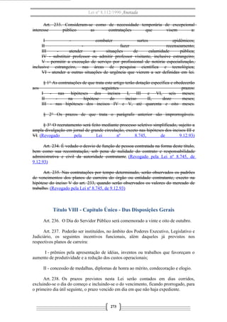 Lei nº 8.112/1990 Anotada
Art. 233. Consideram-se como de necessidade temporária de excepcional
interesse público as contratações que visem a:
I - combater surtos epidêmicos;
II - fazer recenseamento;
III - atender a situações de calamidade pública;
IV - substituir professor ou admitir professor visitante, inclusive estrangeiro;
V - permitir a execução de serviço por profissional de notória especialização,
inclusive estrangeiro, nas áreas de pesquisa científica e tecnológica;
VI - atender a outras situações de urgência que vierem a ser definidas em lei.
§ 1° As contratações de que trata este artigo terão dotação específica e obedecerão
aos seguintes prazos:
I - nas hipóteses dos incisos I, III e VI, seis meses;
II - na hipótese do inciso II, doze meses;
III - nas hipóteses dos incisos IV e V, até quarenta e oito meses.
§ 2° Os prazos de que trata o parágrafo anterior são improrrogáveis.
§ 3° O recrutamento será feito mediante processo seletivo simplificado, sujeito a
ampla divulgação em jornal de grande circulação, exceto nas hipóteses dos incisos III e
VI. (Revogado pela Lei nº 8.745, de 9.12.93)
Art. 234. É vedado o desvio de função de pessoa contratada na forma deste título,
bem como sua recontratação, sob pena de nulidade do contrato e responsabilidade
administrativa e civil da autoridade contratante. (Revogado pela Lei nº 8.745, de
9.12.93)
Art. 235. Nas contratações por tempo determinado, serão observados os padrões
de vencimentos dos planos de carreira do órgão ou entidade contratante, exceto na
hipótese do inciso V do art. 233, quando serão observados os valores do mercado de
trabalho. (Revogado pela Lei nº 8.745, de 9.12.93)
Título VIII - Capítulo Único - Das Disposições Gerais
Art. 236. O Dia do Servidor Público será comemorado a vinte e oito de outubro.
Art. 237. Poderão ser instituídos, no âmbito dos Poderes Executivo, Legislativo e
Judiciário, os seguintes incentivos funcionais, além daqueles já previstos nos
respectivos planos de carreira:
I - prêmios pela apresentação de idéias, inventos ou trabalhos que favoreçam o
aumento de produtividade e a redução dos custos operacionais;
II - concessão de medalhas, diplomas de honra ao mérito, condecoração e elogio.
Art. 238. Os prazos previstos nesta Lei serão contados em dias corridos,
excluindo-se o dia do começo e incluindo-se o do vencimento, ficando prorrogado, para
o primeiro dia útil seguinte, o prazo vencido em dia em que não haja expediente.
273
 