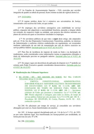 Lei nº 8.112/1990 Anotada
§ 3o
As Funções de Assessoramento Superior - FAS, exercidas por servidor
integrante de quadro ou tabela de pessoal, ficam extintas na data da vigência desta Lei.
§ 4o
(VETADO).
§ 5o
O regime jurídico desta Lei é extensivo aos serventuários da Justiça,
remunerados com recursos da União, no que couber.
§ 6o
Os empregos dos servidores estrangeiros com estabilidade no serviço
público, enquanto não adquirirem a nacionalidade brasileira, passarão a integrar tabela
em extinção, do respectivo órgão ou entidade, sem prejuízo dos direitos inerentes aos
planos de carreira aos quais se encontrem vinculados os empregos.
§ 7o
Os servidores públicos de que trata o caput deste artigo, não amparados
pelo art. 19 do Ato das Disposições Constitucionais Transitórias, poderão, no interesse
da Administração e conforme critérios estabelecidos em regulamento, ser exonerados
mediante indenização de um mês de remuneração por ano de efetivo exercício no
serviço público federal. (Incluído pela Lei nº 9.527, de 10.12.97)
§ 8o
Para fins de incidência do imposto de renda na fonte e na declaração de
rendimentos, serão considerados como indenizações isentas os pagamentos efetuados a
título de indenização prevista no parágrafo anterior. (Incluído pela Lei nº 9.527, de
10.12.97)
§ 9o
Os cargos vagos em decorrência da aplicação do disposto no § 7o
poderão ser
extintos pelo Poder Executivo quando considerados desnecessários. (Incluído pela Lei
nº 9.527, de 10.12.97)
► Manifestações dos Tribunais Superiores
• RE 231580 / RN - RIO GRANDE DO NORTE. Rel. Min. CARLOS
VELLOSO, DJ de 23.10.1998.
o EMENTA: CONSTITUCIONAL. ADMINISTRATIVO.
SERVIDOR PÚBLICO: SERVIDOR CELETISTA TRANSFORMADO
EM ESTATUTÁRIO: LEI Nº 8.112, DE 11.12.90, ART. 243.
CONTAGEM DO TEMPO DE SERVIÇO PARA TODOS OS
EFEITOS. LEI Nº 8.112, DE 11.12.90, ART. 100. I. - Servidores
celetistas da União que passaram a estatutários: Lei nº 8.112/90, art.
243. Direito adquirido à contagem, para todos os efeitos, do tempo de
serviço público federal por eles prestado: Lei nº 8.112/90, art. 100. II. -
Precedente: RE 209.899-RN, M. Corrêa, Plenário, 4.6.98. III. - R.E.
conhecido e provido.
Art. 244. Os adicionais por tempo de serviço, já concedidos aos servidores
abrangidos por esta Lei, ficam transformados em anuênio.
Art. 245. A licença especial disciplinada pelo art. 116 da Lei nº 1.711, de 1952,
ou por outro diploma legal, fica transformada em licença-prêmio por assiduidade, na
forma prevista nos arts. 87 a 90.
Art. 246. (VETADO).
276
 