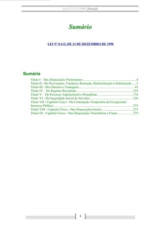Lei nº 8.112/1990 Anotada
Sumário
LEI Nº 8.112, DE 11 DE DEZEMBRO DE 1990
Sumário
Título I – Das Disposições Preliminares..................................................................4
Título II - Do Provimento, Vacância, Remoção, Redistribuição e Substituição......5
Título III - Dos Direitos e Vantagens.....................................................................43
Título IV – Do Regime Disciplinar .....................................................................123
Título V – Do Processo Administrativo Disciplinar............................................176
Título VI - Da Seguridade Social do Servidor ....................................................236
Título VII - Capítulo Único - Da Contratação Temporária de Excepcional
Interesse Público..................................................................................................272
Título VIII - Capítulo Único - Das Disposições Gerais.......................................273
Título IX - Capítulo Único - Das Disposições Transitórias e Finais...................275
3
 
