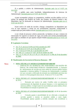 Lei nº 8.112/1990 Anotada
II - a pedido, a critério da Administração; (Incluído pela Lei nº 9.527, de
10.12.97)
III - a pedido, para outra localidade, independentemente do interesse da
Administração: (Incluído pela Lei nº 9.527, de 10.12.97)
a) para acompanhar cônjuge ou companheiro, também servidor público civil ou
militar, de qualquer dos Poderes da União, dos Estados, do Distrito Federal e dos
Municípios, que foi deslocado no interesse da Administração; (Incluído pela Lei nº
9.527, de 10.12.97)
b) por motivo de saúde do servidor, cônjuge, companheiro ou dependente que
viva às suas expensas e conste do seu assentamento funcional, condicionada à
comprovação por junta médica oficial; (Incluído pela Lei nº 9.527, de 10.12.97)
c) em virtude de processo seletivo promovido, na hipótese em que o número de
interessados for superior ao número de vagas, de acordo com normas preestabelecidas
pelo órgão ou entidade em que aqueles estejam lotados.(Incluído pela Lei nº 9.527, de
10.12.97)
► Legislações Correlatas
• Art. 73, V, da Lei nº 9.504, de 30 de setembro de 1997
• Art. 86 da Lei nº 4.737, de 15 de julho de 1965
• Art. 1º da Lei nº 9.536, de 11 de dezembro de 1997
• Art. 100, § 1º, I, da Lei nº 7.037, de 05 de outubro de 1982
• Arts. 12; 17; 44, § 5º; 45, § 3º; 58, § 1º; 66, da Lei nº 11.440, de 29 de dezembro
de 2006.
► Manifestações da Secretaria de Recursos Humanos – MP
• NOTA TÉCNICA Nº 345/2011/CGNOR/DENOP SRH/MP
o LIMITAÇÃO DA REMOÇÃO DES SERVIDORES EM RAZÃO DE
EDITAL DE CONCURSO PÚBLICO. POSSIBILIDADE. A limitação
do deslocamento de servidor por meio edital de concurso públco busaca
resguardar o interesse público. O interesse da Administração é condição
sine quo non para a efetivação da remoção nas modalidades previstas nos
incisos I e II do parágrafo único do art. 36 da Lei nº 8.112, de 1990.
• NOTA TÉCNICA Nº 128/2010/COGES/DENOP/SRH/MP, de 11 de fevereiro
de 2010
o Remoção por motivo de saúde. Conflito entre os princípios
constitucionais da dignidade da pessoa humana e o da supremacia do
interesse público. Comprovação de necessidade por junta médica oficial.
Possibilidade de remoção no presente caso.
• NOTA TÉCNICA Nº 674/2009/COGES/DENOP/SRH/MP, de 08 de dezembro
de 2009
o Consulta quanto à possibilidade de ser efetivada a remoção de
servidor quando o mesmo se encontrar cedido a outro órgão.
Possibilidade apenas quando a referida remoção não inviabilizar a
35
Novo
 