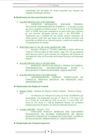 Lei nº 8.112/1990 Anotada
continuidade das atividades da cessão concedida por lotações em
unidades da federação distintas.
►Manifestações da Advocacia-Geral da União
• Nota DECOR/CGU/AGU nº 007/2009-PGO
o EXERCÍCIO DIVERGENTE. SERVIDOR. TÉRMINO.
NÚCLEO DE ASSESSORAMENTO JURÍDICO. 1. A servidora ressalta
que não se enquadra na hipótese do par. 1º, do art. 2º do Ato Regimental
AGU nº 6/2008, bem como contrapôs-se ao prazo limite para o término
de seu exercício divergente previsto para o dia 02/03/2009. 2.
Argumentou que a alteração de sua lotação causaria transtornos de
ordem pessoal, razão pela qual requer que sua lotação provisória seja
convertida em definitiva ou, alternativamente, a análise de remoção para
acompanhamento do cônjuge.
• PORTARIA AGU Nº 791, DE 18 DE AGOSTO DE 2006
o Revogar a Portaria nº 775/AGU, publicada no Diário Oficial da
União de 19 de novembro de 2002, Seção 1, págs. 58 e 59, que dispunha
sobre processo seletivo para remoções dos integrantes das Carreiras de
Advogado da União, de Procurador da Fazenda Nacional e de Procurador
Federal.
• Nota DECOR/CGU/AGU nº 183/2007-MMV
o REMOÇÃO. MOTIVO DE DOENÇA. PESSOA DA FAMÍLIA.
UNIFORMIZAÇÃO. INCOMPATIBILIDADE ENTRE A
REALIDADE E O OBJETO DO PEDIDO. ARQUIVAMENTO.
• Nota DECOR/CGU/AGU nº 031/2007-ACMG
o ASSESSORAMENTO JURÍDICO. FORMULAÇÃO DE
CONSULTA. TRIBUNAL REGIONAL DO TRABALHO (TRT).
IMPOSSIBILIDADE.
► Manifestações dos Órgãos de Controle
• Relação 3/2010 - Gabinete do Ministro Valmir Campelo - Primeira Câmara –
TCU
o Os Ministros do Tribunal de Contas da União ACORDAM, por
unanimidade, com fundamento nos arts. 1º, inciso V, e 39, inciso I, da
Lei nº 8.443, de 16 de julho de 1992, c/c os arts. 1º, inciso VIII; 143,
inciso II; 259, inciso I, e 260 do Regimento Interno, em considerar
legal(ais) para fins de registro o(s) ato(s) de admissão de pessoal.
• Acórdão 1048/2007 – Plenário – TCU
o CONCURSO PÚBLICO. REMOÇÃO DOS SERVIDORES
INTEGRANTES DO QUADRO PERMANENTE DO ÓRGÃO
DURANTE O PRAZO DE VALIDADE DO CONCURSO. AUSÊNCIA
DE ILEGALIDADE. IMPROCEDÊNCIA. ARQUIVAMENTO.
► Manifestações dos Tribunais Superiores
36
 