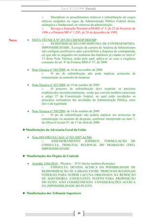 Lei nº 8.112/1990 Anotada
o Disciplinar os procedimentos relativos a redistribuição de cargos
efetivos ocupados ou vagos da Administração Pública Federal direta,
autárquica e fundacional, no interesse da administração.
o Revoga a Instrução Normativa/MARE nº 5, de 23 de fevereiro de
1996 e a Portaria/MP nº 1.295, de 28 de dezembro de 1999.
• NOTA TÉCNICA Nº 295/2011/DENOP/SRH/MP
o REDISTRIBUIÇÃO COM DISPENSA DE CONTRAPARTIDA.
IMPOSSIBILIDADE. A criação da carreira de Analista de Infraestrutura
não configura justificativa apta a possibilitar a dispensa de contrapartida,
eis que não se enquadra em nenhuma das hipóteses já citadas no item nº
13 desta Nota Técnica, razão pela qual, aplica-se ao caso a exigência
constante do art. 4º da Portaria SRH nº 57, de 2000.
• Nota Técnica nº 585/2009, de 16 de novembro de 2009
o O ato de redistribuição não pode implicar acréscimo de
remuneração ou aumento de despesas.
• Nota Técnica nº 421/2009, de 19 de outubro de 2009
o O processo de redistribuição deve respeitar os preceitos
estabelecidos incondicionalmente, sendo que convém também mencionar
o artigo 37 da Constituição Federal, no qual estão esculpidos os
princípios norteadores das atividades da Administração Pública, entre
eles o da legalidade.
• Nota Técnica nº 398/2009, de 14 de outubro de 2009
o O ato de redistribuição não poderá implicar em acréscimo de
remuneração ou aumento de despesas, conforme interpretado no item 7,
do Ofício-Circular 07, de 17 de abril de 2000.
►Manifestações da Advocacia-Geral da União
• Nota DECOR/CGU/AGU nº 031/2007-ACMG
o ASSESSORAMENTO JURÍDICO. FORMULAÇÃO DE
CONSULTA. TRIBUNAL REGIONAL DO TRABALHO (TRT).
IMPOSSIBILIDADE.
► Manifestações dos Órgãos de Controle
• Acórdão 2366/2010 – Plenário – TCU (Inclui também Remoção)
o CONSULTA. DÚVIDA ACERCA DA POSSIBILIDADE DE
REDISTRIBUIÇÃO DE CARGOS ENTRE TRIBUNAIS REGIONAIS
FEDERAIS PARA SUPRIR LACUNA ORIGINADA NA REMOÇÃO
DE SERVIDORES. CONSULENTE INAPTO PARA PROPOSIÇÃO
DO FEITO. NÃO CONHECIMENTO. CONSIDERAÇÕES ACERCA
DA IMPOSSIBILIDADE DO PLEITO.
► Manifestações dos Tribunais Superiores
39
Novo
 
