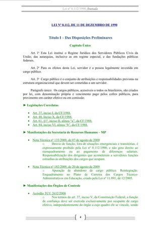 Lei nº 8.112/1990 Anotada
LEI Nº 8.112, DE 11 DE DEZEMBRO DE 1990
Título I – Das Disposições Preliminares
Capítulo Único
Art. 1o
Esta Lei institui o Regime Jurídico dos Servidores Públicos Civis da
União, das autarquias, inclusive as em regime especial, e das fundações públicas
federais.
Art. 2o
Para os efeitos desta Lei, servidor é a pessoa legalmente investida em
cargo público.
Art. 3o
Cargo público é o conjunto de atribuições e responsabilidades previstas na
estrutura organizacional que devem ser cometidas a um servidor.
Parágrafo único. Os cargos públicos, acessíveis a todos os brasileiros, são criados
por lei, com denominação própria e vencimento pago pelos cofres públicos, para
provimento em caráter efetivo ou em comissão.
► Legislações Correlatas
• Art. 37, inciso I, da CF/1988.
• Art. 48, Inciso X, da CF/1988.
• Art. 61, §1º, inciso II, alínea “a”, da CF/1988.
• Art. 84, inciso VI, alínea “b”, da CF/1988.
► Manifestações da Secretaria de Recursos Humanos – MP
• Nota Técnica nº 133/2009, de 07 de agosto de 2009
o Desvio de função, fora de situações emergenciais e transitórias, é
expressamente proibido pela Lei nº 8.112/1990, e não gera direito ao
reenquadramento ou ao pagamento de diferenças salariais.
Responsabilização dos dirigentes que acometerem a servidores funções
estranhas às atribuições dos cargos que ocupam.
• Nota Técnica nº 182/2009, de 20 de agosto de 2009
o Apuração de abandono de cargo público. Reintegração.
Enquadramento no Plano de Carreira dos Cargos Técnico-
Administrativos em Educação, criado pela Lei nº 11.091, de 12/2005.
► Manifestações dos Órgãos de Controle
• Acórdão TCU 2632/2008
o Nos termos do art. 37, inciso V, da Constituição Federal, a função
de confiança deve ser exercida exclusivamente por ocupante de cargo
efetivo, independentemente do órgão a cujo quadro ele se vincule, sendo
4
 