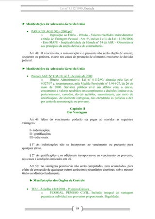 Lei nº 8.112/1990 Anotada
► Manifestações da Advocacia-Geral da União
• PARECER AGU 003 - 2009.pdf
o Reposição ao Erário - Pensão - Valores recebidos indevidamente
a título de Vantagem Pessoal - Art. 5º, incisos I e II, da Lei 11.358/2006
- Erro SIAPE - Inaplicabilidade da Súmula nº 34 da AGU - Observância
aos princípios da ampla defesa e do contraditório.
Art. 48. O vencimento, a remuneração e o provento não serão objeto de arresto,
sequestro ou penhora, exceto nos casos de prestação de alimentos resultante de decisão
judicial.
► Manifestações da Advocacia-Geral da União
• Parecer AGU Nº GM-10, de 31 de maio de 2000
o Direito Administrativo. Lei nº 8.112/90, alterada pela Lei nº
9.527/97 e, recentemente, pela Medida Provisória nº 1.964-27, de 26 de
maio de 2000. Servidor público civil em débito com o erário,
concernente a valores recebidos em cumprimento a decisões liminar e se,
posteriormente, cassadas, deverá repô-los, mensalmente, por meio de
amortizações, devidamente corrigidas, não excedendo as parcelas a dez
por cento da remuneração ou provento.
Capítulo II
Das Vantagens
Art. 49. Além do vencimento, poderão ser pagas ao servidor as seguintes
vantagens:
I - indenizações;
II - gratificações;
III - adicionais.
§ 1º As indenizações não se incorporam ao vencimento ou provento para
qualquer efeito.
§ 2º As gratificações e os adicionais incorporam-se ao vencimento ou provento,
nos casos e condições indicados em lei.
Art. 50. As vantagens pecuniárias não serão computadas, nem acumuladas, para
efeito de concessão de quaisquer outros acréscimos pecuniários ulteriores, sob o mesmo
título ou idêntico fundamento.
► Manifestações dos Órgãos de Controle
• TCU - Acórdão 4348/2008 - Primeira Câmara
o PESSOAL. PENSÃO CIVIL. Inclusão integral de vantagem
pecuniária individual em proventos proporcionais. Ilegalidade.
53
 
