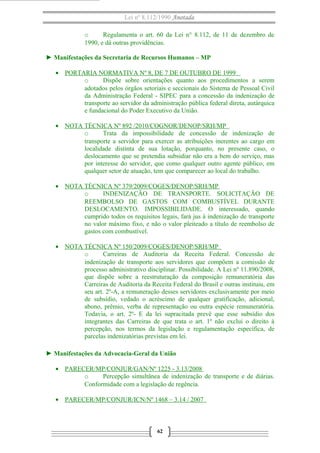 Lei nº 8.112/1990 Anotada
o Regulamenta o art. 60 da Lei n° 8.112, de 11 de dezembro de
1990, e dá outras providências.
► Manifestações da Secretaria de Recursos Humanos – MP
• PORTARIA NORMATIVA Nº 8, DE 7 DE OUTUBRO DE 1999
o Dispõe sobre orientações quanto aos procedimentos a serem
adotados pelos órgãos setoriais e seccionais do Sistema de Pessoal Civil
da Administração Federal - SIPEC para a concessão da indenização de
transporte ao servidor da administração pública federal direta, autárquica
e fundacional do Poder Executivo da União.
• NOTA TÉCNICA Nº 892 /2010/COGNOR/DENOP/SRH/MP
o Trata da impossibilidade de concessão de indenização de
transporte a servidor para exercer as atribuições inerentes ao cargo em
localidade distinta de sua lotação, porquanto, no presente caso, o
deslocamento que se pretendia subsidiar não era a bem do serviço, mas
por interesse do servidor, que como qualquer outro agente público, em
qualquer setor de atuação, tem que comparecer ao local do trabalho.
• NOTA TÉCNICA Nº 379/2009/COGES/DENOP/SRH/MP
o INDENIZAÇÃO DE TRANSPORTE. SOLICITAÇÃO DE
REEMBOLSO DE GASTOS COM COMBUSTÍVEL DURANTE
DESLOCAMENTO. IMPOSSIBILIDADE. O interessado, quando
cumprido todos os requisitos legais, fará jus à indenização de transporte
no valor máximo fixo, e não o valor pleiteado a título de reembolso de
gastos com combustível.
• NOTA TÉCNICA Nº 150/2009/COGES/DENOP/SRH/MP
o Carreiras de Auditoria da Receita Federal. Concessão de
indenização de transporte aos servidores que compõem a comissão de
processo administrativo disciplinar. Possibilidade. A Lei nº 11.890/2008,
que dispõe sobre a reestruturação da composição remuneratória das
Carreiras de Auditoria da Receita Federal do Brasil e outras instituiu, em
seu art. 2º-A, a remuneração desses servidores exclusivamente por meio
de subsídio, vedado o acréscimo de qualquer gratificação, adicional,
abono, prêmio, verba de representação ou outra espécie remuneratória.
Todavia, o art. 2º- E da lei supracitada prevê que esse subsídio dos
integrantes das Carreiras de que trata o art. 1º não exclui o direito à
percepção, nos termos da legislação e regulamentação específica, de
parcelas indenizatórias previstas em lei.
► Manifestações da Advocacia-Geral da União
• PARECER/MP/CONJUR/GAN/Nº 1225 - 3.13/2008
o Percepção simultânea de indenização de transporte e de diárias.
Conformidade com a legislação de regência.
• PARECER/MP/CONJUR/ICN/Nº 1468 – 3.14 / 2007
62
 