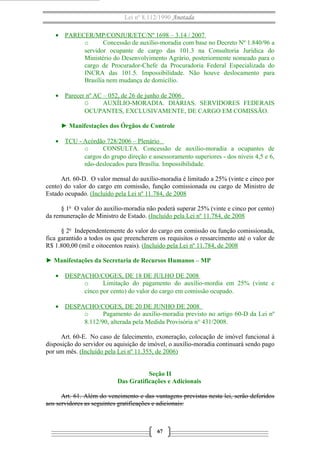 Lei nº 8.112/1990 Anotada
• PARECER/MP/CONJUR/ETC/Nº 1698 – 3.14 / 2007
o Concessão de auxílio-moradia com base no Decreto Nº 1.840/96 a
servidor ocupante de cargo das 101.3 na Consultoria Jurídica do
Ministério do Desenvolvimento Agrário, posteriormente nomeado para o
cargo de Procurador-Chefe da Procuradoria Federal Especializada do
INCRA das 101.5. Impossibilidade. Não houve deslocamento para
Brasília nem mudança de domicílio.
• Parecer nº AC – 052, de 26 de junho de 2006
O AUXÍLIO-MORADIA. DIÁRIAS. SERVIDORES FEDERAIS
OCUPANTES, EXCLUSIVAMENTE, DE CARGO EM COMISSÃO.
► Manifestações dos Órgãos de Controle
• TCU - Acórdão 728/2006 – Plenário
o CONSULTA. Concessão de auxílio-moradia a ocupantes de
cargos do grupo direção e assessoramento superiores - dos níveis 4,5 e 6,
não-deslocados para Brasília. Impossibilidade.
Art. 60-D. O valor mensal do auxílio-moradia é limitado a 25% (vinte e cinco por
cento) do valor do cargo em comissão, função comissionada ou cargo de Ministro de
Estado ocupado. (Incluído pela Lei nº 11.784, de 2008
§ 1o
O valor do auxílio-moradia não poderá superar 25% (vinte e cinco por cento)
da remuneração de Ministro de Estado. (Incluído pela Lei nº 11.784, de 2008
§ 2o
Independentemente do valor do cargo em comissão ou função comissionada,
fica garantido a todos os que preencherem os requisitos o ressarcimento até o valor de
R$ 1.800,00 (mil e oitocentos reais). (Incluído pela Lei nº 11.784, de 2008
► Manifestações da Secretaria de Recursos Humanos – MP
• DESPACHO/COGES, DE 18 DE JULHO DE 2008
o Limitação do pagamento do auxílio-mordia em 25% (vinte e
cinco por cento) do valor do cargo em comissão ocupado.
• DESPACHO/COGES, DE 20 DE JUNHO DE 2008
o Pagamento do auxílio-moradia previsto no artigo 60-D da Lei nº
8.112/90, alterada pela Medida Provisória n° 431/2008.
Art. 60-E. No caso de falecimento, exoneração, colocação de imóvel funcional à
disposição do servidor ou aquisição de imóvel, o auxílio-moradia continuará sendo pago
por um mês. (Incluído pela Lei nº 11.355, de 2006)
Seção II
Das Gratificações e Adicionais
Art. 61. Além do vencimento e das vantagens previstas nesta lei, serão deferidos
aos servidores as seguintes gratificações e adicionais:
67
 