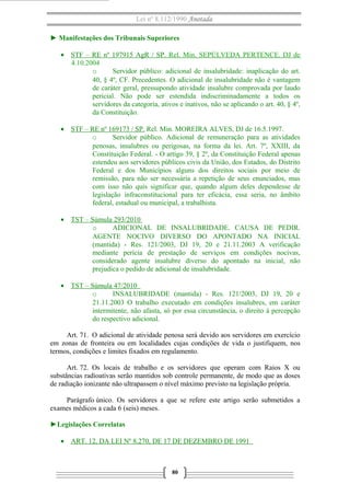Lei nº 8.112/1990 Anotada
► Manifestações dos Tribunais Superiores
• STF – RE nº 197915 AgR / SP. Rel. Min. SEPÚLVEDA PERTENCE. DJ de
4.10.2004
o Servidor público: adicional de insalubridade: inaplicação do art.
40, § 4º, CF. Precedentes. O adicional de insalubridade não é vantagem
de caráter geral, pressupondo atividade insalubre comprovada por laudo
pericial. Não pode ser estendida indiscriminadamente a todos os
servidores da categoria, ativos e inativos, não se aplicando o art. 40, § 4º,
da Constituição.
• STF – RE nº 169173 / SP. Rel. Min. MOREIRA ALVES, DJ de 16.5.1997.
o Servidor público. Adicional de remuneração para as atividades
penosas, insalubres ou perigosas, na forma da lei. Art. 7º, XXIII, da
Constituição Federal. - O artigo 39, § 2º, da Constituição Federal apenas
estendeu aos servidores públicos civis da União, dos Estados, do Distrito
Federal e dos Municípios alguns dos direitos sociais por meio de
remissão, para não ser necessária a repetição de seus enunciados, mas
com isso não quis significar que, quando algum deles dependesse de
legislação infraconstitucional para ter eficácia, essa seria, no âmbito
federal, estadual ou municipal, a trabalhista.
• TST – Súmula 293/2010
o ADICIONAL DE INSALUBRIDADE. CAUSA DE PEDIR.
AGENTE NOCIVO DIVERSO DO APONTADO NA INICIAL
(mantida) - Res. 121/2003, DJ 19, 20 e 21.11.2003 A verificação
mediante perícia de prestação de serviços em condições nocivas,
considerado agente insalubre diverso do apontado na inicial, não
prejudica o pedido de adicional de insalubridade.
• TST – Súmula 47/2010
o INSALUBRIDADE (mantida) - Res. 121/2003, DJ 19, 20 e
21.11.2003 O trabalho executado em condições insalubres, em caráter
intermitente, não afasta, só por essa circunstância, o direito à percepção
do respectivo adicional.
Art. 71. O adicional de atividade penosa será devido aos servidores em exercício
em zonas de fronteira ou em localidades cujas condições de vida o justifiquem, nos
termos, condições e limites fixados em regulamento.
Art. 72. Os locais de trabalho e os servidores que operam com Raios X ou
substâncias radioativas serão mantidos sob controle permanente, de modo que as doses
de radiação ionizante não ultrapassem o nível máximo previsto na legislação própria.
Parágrafo único. Os servidores a que se refere este artigo serão submetidos a
exames médicos a cada 6 (seis) meses.
►Legislações Correlatas
• ART. 12, DA LEI Nº 8.270, DE 17 DE DEZEMBRO DE 1991
80
 