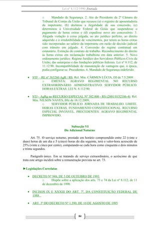 Lei nº 8.112/1990 Anotada
o Mandado de Segurança. 2. Ato do Presidente da 2ª Câmara do
Tribunal de Contas da União que recusou (a) o registro de aposentadoria
da impetrante, (b) declarou a ilegalidade de sua concessão, (c)
determinou à Universidade Federal de Goiás que suspendesse o
pagamento de horas extras e (d) expedisse novo ato concessório. 3.
Alegada violação à coisa julgada, ao ato jurídico perfeito, ao direito
adquirido e à irredutibilidade de vencimentos, por terem as horas extras
sido incorporadas ao salário da impetrante em razão de decisão judicial
com trânsito em julgado. 4. Conversão do regime contratual em
estatutário. Extinção do contrato de trabalho. Reconhecimento do direito
às horas extras em reclamação trabalhista em data anterior. 5. Novo
ordenamento jurídico. Regime Jurídico dos Servidores Públicos Civis da
União, das autarquias e das fundações públicas federais. Lei nº 8.112, de
11.12.90. Incompatibilidade de manutenção de vantagem que, à época,
podia configurar-se. Precedentes. 6. Mandado de Segurança indeferido.
• STF – RE nº 363260 AgR / RS. Rel. Min. CÁRMEN LÚCIA, DJ de 7.5.2009.
o EMENTA: AGRAVO REGIMENTAL NO RECURSO
EXTRAORDINÁRIO. ADMINISTRATIVO. SERVIDOR PÚBLICO.
HORAS EXTRAS. LEI N. 8.112/90.
• STJ - AgRg no RECURSO ESPECIAL Nº 382.800 - RS (2001/0152186-4). Rel.
Min. NILSON NAVES, DJe de 18.12.2009.
o SERVIDOR PÚBLICO. JORNADA DE TRABALHO. LIMITE.
HORAS EXTRAS. FUNDAMENTO CONSTITUCIONAL. RECURSO
ESPECIAL INVIÁVEL. PRECEDENTES. AGRAVO REGIMENTAL
IMPROVIDO.
Subseção VI
Do Adicional Noturno
Art. 75. O serviço noturno, prestado em horário compreendido entre 22 (vinte e
duas) horas de um dia e 5 (cinco) horas do dia seguinte, terá o valor-hora acrescido de
25% (vinte e cinco por cento), computando-se cada hora como cinquenta e dois minutos
e trinta segundos.
Parágrafo único. Em se tratando de serviço extraordinário, o acréscimo de que
trata este artigo incidirá sobre a remuneração prevista no art. 73.
►Legislações Correlatas
• DECRETO Nº 948, DE 5 DE OUTUBRO DE 1993
o Dispõe sobre a aplicação dos arts. 73 e 74 da Lei nº 8.112, de 11
de dezembro de 1990.
• INCISOS IX E XXXIII DO ART. 7º, DA CONSTITUIÇÃO FEDERAL DE
1988
• ART. 3º DO DECRETO Nº 1.590, DE 10 DE AGOSTO DE 1995
84
 