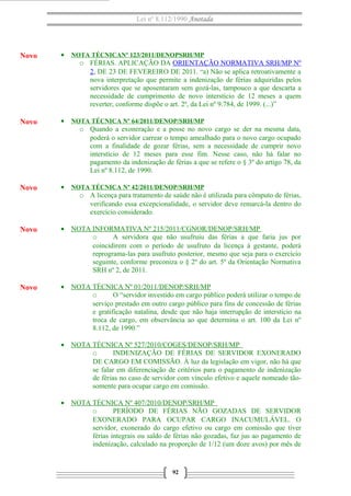 Lei nº 8.112/1990 Anotada
• NOTA TÉCNICANº 123/2011/DENOPSRH/MP
o FÉRIAS. APLICAÇÃO DA ORIENTAÇÃO NORMATIVA SRH/MP Nº
2, DE 23 DE FEVEREIRO DE 2011. “a) Não se aplica retroativamente a
nova interpretação que permite a indenização de férias adquiridas pelos
servidores que se aposentaram sem gozá-las, tampouco a que descarta a
necessidade de cumprimento de novo interstício de 12 meses a quem
reverter, conforme dispõe o art. 2º, da Lei nº 9.784, de 1999. (...)”
• NOTA TÉCNICA Nº 64/2011/DENOP/SRH/MP
o Quando a exoneração e a posse no novo cargo se der na mesma data,
poderá o servidor carrear o tempo amealhado para o novo cargo ocupado
com a finalidade de gozar férias, sem a necessidade de cumprir novo
interstício de 12 meses para esse fim. Nesse caso, não há falar no
pagamento da indenização de férias a que se refere o § 3º do artigo 78, da
Lei nº 8.112, de 1990.
• NOTA TÉCNICA Nº 42/2011/DENOP/SRH/MP
o A licença para tratamento de saúde não é utilizada para cômputo de férias,
verificando essa excepcionalidade, o servidor deve remarcá-la dentro do
exercício considerado.
• NOTA INFORMATIVA Nº 215/2011/CGNOR/DENOP/SRH/MP
o A servidora que não usufruiu das férias a que faria jus por
coincidirem com o período de usufruto da licença à gestante, poderá
reprograma-las para usufruto posterior, mesmo que seja para o exercício
seguinte, conforme preconiza o § 2º do art. 5º da Orientação Normativa
SRH nº 2, de 2011.
• NOTA TÉCNICA Nº 01/2011/DENOP/SRH/MP
o O “servidor investido em cargo público poderá utilizar o tempo de
serviço prestado em outro cargo público para fins de concessão de férias
e gratificação natalina, desde que não haja interrupção de interstício na
troca de cargo, em observância ao que determina o art. 100 da Lei nº
8.112, de 1990.”
• NOTA TÉCNICA Nº 527/2010/COGES/DENOP/SRH/MP
o INDENIZAÇÃO DE FÉRIAS DE SERVIDOR EXONERADO
DE CARGO EM COMISSÃO. À luz da legislação em vigor, não há que
se falar em diferenciação de critérios para o pagamento de indenização
de férias no caso de servidor com vínculo efetivo e aquele nomeado tão-
somente para ocupar cargo em comissão.
• NOTA TÉCNICA Nº 407/2010/DENOP/SRH/MP
o PERÍODO DE FÉRIAS NÃO GOZADAS DE SERVIDOR
EXONERADO PARA OCUPAR CARGO INACUMULÁVEL. O
servidor, exonerado do cargo efetivo ou cargo em comissão que tiver
férias integrais ou saldo de férias não gozadas, faz jus ao pagamento de
indenização, calculado na proporção de 1/12 (um doze avos) por mês de
92
Novo
Novo
Novo
Novo
Novo
 