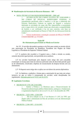 Lei nº 8.112/1990 Anotada
► Manifestações da Secretaria de Recursos Humanos – MP
• NOTA TÉCNICA Nº 98/COGES/DENOP/SRH/MP – 2009. pdf
o ACUMULAÇÃO DO CARGO ELETIVO DE VEREADOR E
DO CARGO DE POLICIAL RODOVIÁRIO FEDERAL. O
entendimento pacificado sobre a matéria é o de que a submissão dos
Policiais Rodoviários Federais ao regime de integral e exclusiva
dedicação às atividades do cargo não lhes impossibilita a acumulação
com o cargo eletivo de vereador, desde que observada a compatibilidade
de horário, a ser verificada à luz do caso concreto, com base no
entendimento manifestado no Parecer nº GQ-145, da Advocacia-Geral da
União.”
o Tornou insubsistente a orientação constante do Ofício nº 60/2007-
COGES/SRH/MP, de 19/4/2007.
Seção III
Do Afastamento para Estudo ou Missão no Exterior
Art. 95. O servidor não poderá ausentar-se do País para estudo ou missão oficial,
sem autorização do Presidente da República, Presidente dos Órgãos do Poder
Legislativo e Presidente do Supremo Tribunal Federal.
§ 1o
A ausência não excederá a 4 (quatro) anos, e finda a missão ou estudo,
somente decorrido igual período, será permitida nova ausência.
§ 2o
Ao servidor beneficiado pelo disposto neste artigo não será concedida
exoneração ou licença para tratar de interesse particular antes de decorrido período igual
ao do afastamento, ressalvada a hipótese de ressarcimento da despesa havida com seu
afastamento.
§ 3o
O disposto neste artigo não se aplica aos servidores da carreira diplomática.
§ 4o
As hipóteses, condições e formas para a autorização de que trata este artigo,
inclusive no que se refere à remuneração do servidor, serão disciplinadas em
regulamento. (Incluído pela Lei nº 9.527, de 10.12.97)
► Legislações Correlatas
• DECRETO Nº 5.707, DE 23/03/2006,
o Institui a Política e as Diretrizes para o Desenvolvimento de
Pessoal da administração pública federal direta, autárquica e fundacional,
e regulamenta dispositivos da Lei no 8.112, de 11 de dezembro de 1990.
• DECRETO – 3.025-1999 - 12/04/1999
o Dá nova redação ao art. 2º do Decreto nº 1.387, de 1995, que
dispõe sobre o afastamento do País de servidores civis da Administração
Pública Federal.
• DECRETO - 2.349-1997 - 15/10/1997
107
 