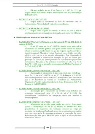Lei nº 8.112/1990 Anotada
o Dá nova redação ao art. 1º do Decreto nº 1.387, de 1995, que
dispõe sobre o afastamento do País de servidores civis da Administração
Pública Federal.
• DECRETO Nº 1.387, DE 7/02/1995
o Dispõe sobre o afastamento do País de servidores civis da
Administração Pública Federal, e dá outras providências.
• DECRETO Nº 91.800, DE 18/10/1985
o Dispõe sobre viagens ao exterior, a serviço ou com o fim de
aperfeiçoamento sem nomeação ou designação, e dá outras providências.
► Manifestações da Advocacia-Geral da União
• PARECER Nº AGU/LS-04/97 (Anexo ao o Parecer AGU Nº GQ-142, de 30 de
outubro de 1997):
o O art. 95, caput da Lei nº 8.112/90, contém regra aplicável ao
afastamento de servidor público civil para realizar estudo ou missão
oficial no exterior, sendo silente no que diz respeito àquele ocorrido no
território nacional. Mantido o vínculo funcional com a União, o servidor
público civil, exceto o da carreira diplomática, fica dispensado de
efetivar reposições e indenizações ao órgão do qual se afastou para
participar de cursos de aperfeiçoamento ou adestramento profissional
realizados no País, não se lhe aplicando o disposto nos arts. 46 e 47, da
Lei nº 8.112/90, com as alterações promovidas pela Medida Provisória nº
1.573-9, de 03.07.97.
• PARECER/MP/CONJUR/FNF/Nº 0736 - 3.19 / 2007
o Autorização de afastamento do país para estudo pelo período de 4
anos. Art. 95 da lei nº 8.112/90 c/c art. 1º, IV do Decreto nº 1.387/95.
Servidor integrante da carreira de EPPGG. Competência para autorização
que é do Secretário de Gestão do Ministério do Planejamento,
Orçamento e Gestão, mediante anuência do órgão de exercício. Art. 2º da
Portaria nº 56/2005/MPOG.
• PARECER/MP/CONJUR/FNF/Nº 0620 - 3.19 / 2007
o Autorização para afastamento de servidor para trabalhar em
organismo internacional. Arts. 95 e 96 da lei nº 8.112/90. Ato
discricionário. Possibilidade de revogação, desde que presente o
interesse público.
• PARECER/MP/CONJUR/FNF/Nº 0140 - 1.16 / 2009
o Afastamento de servidor para estudo no exterior. Divergência
quanto à interpretação do art. 8º do Decreto nº 91.800/1985. Pela
possibilidade de pagamento das vantagens oriundas de cargo em
comissão ou função gratificada pelo prazo de noventa dias, prorrogável
uma vez, sem perda de remuneração durante a renovação do prazo.
Recomendação para que a SRH/MP passe a seguir a orientação desta
Consultoria Jurídica.
108
 