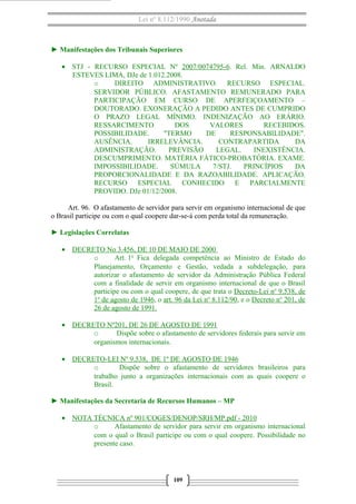 Lei nº 8.112/1990 Anotada
► Manifestações dos Tribunais Superiores
• STJ - RECURSO ESPECIAL Nº 2007/0074795-6. Rel. Min. ARNALDO
ESTEVES LIMA, DJe de 1.012.2008.
o DIREITO ADMINISTRATIVO. RECURSO ESPECIAL.
SERVIDOR PÚBLICO. AFASTAMENTO REMUNERADO PARA
PARTICIPAÇÃO EM CURSO DE APERFEIÇOAMENTO –
DOUTORADO. EXONERAÇÃO A PEDIDO ANTES DE CUMPRIDO
O PRAZO LEGAL MÍNIMO. INDENIZAÇÃO AO ERÁRIO.
RESSARCIMENTO DOS VALORES RECEBIDOS.
POSSIBILIDADE. "TERMO DE RESPONSABILIDADE".
AUSÊNCIA. IRRELEVÂNCIA. CONTRAPARTIDA DA
ADMINISTRAÇÃO. PREVISÃO LEGAL. INEXISTÊNCIA.
DESCUMPRIMENTO. MATÉRIA FÁTICO-PROBATÓRIA. EXAME.
IMPOSSIBILIDADE. SÚMULA 7/STJ. PRINCÍPIOS DA
PROPORCIONALIDADE E DA RAZOABILIDADE. APLICAÇÃO.
RECURSO ESPECIAL CONHECIDO E PARCIALMENTE
PROVIDO. DJe 01/12/2008.
Art. 96. O afastamento de servidor para servir em organismo internacional de que
o Brasil participe ou com o qual coopere dar-se-á com perda total da remuneração.
► Legislações Correlatas
• DECRETO No 3.456, DE 10 DE MAIO DE 2000
o Art. 1o
Fica delegada competência ao Ministro de Estado do
Planejamento, Orçamento e Gestão, vedada a subdelegação, para
autorizar o afastamento de servidor da Administração Pública Federal
com a finalidade de servir em organismo internacional de que o Brasil
participe ou com o qual coopere, de que trata o Decreto-Lei no
9.538, de
1o
de agosto de 1946, o art. 96 da Lei no
8.112/90, e o Decreto no
201, de
26 de agosto de 1991.
• DECRETO Nº201, DE 26 DE AGOSTO DE 1991
o Dispõe sobre o afastamento de servidores federais para servir em
organismos internacionais.
• DECRETO-LEI Nº 9.538, DE 1º DE AGOSTO DE 1946
o Dispõe sobre o afastamento de servidores brasileiros para
trabalho junto a organizações internacionais com as quais coopere o
Brasil.
► Manifestações da Secretaria de Recursos Humanos – MP
• NOTA TÉCNICA nº 901/COGES/DENOP/SRH/MP.pdf - 2010
o Afastamento de servidor para servir em organismo internacional
com o qual o Brasil participe ou com o qual coopere. Possibilidade no
presente caso.
109
 