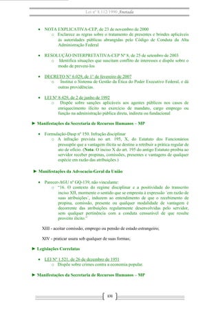 Lei nº 8.112/1990 Anotada
• NOTA EXPLICATIVA-CEP, de 23 de novembro de 2000
o Esclarece as regras sobre o tratamento de presentes e brindes aplicáveis
às autoridades públicas abrangidas pelo Código de Conduta da Alta
Administração Federal
• RESOLUÇÃO INTERPRETATIVA-CEP Nº 8, de 25 de setembro de 2003
o Identifica situações que suscitam conflito de interesses e dispõe sobre o
modo de preveni-los
• DECRETO N° 6.029, de 1° de fevereiro de 2007
o Institui o Sistema de Gestão da Ética do Poder Executivo Federal, e dá
outras providências.
• LEI Nº 8.429, de 2 de junho de 1992
o Dispõe sobre sanções aplicáveis aos agentes públicos nos casos de
enriquecimento ilícito no exercício de mandato, cargo emprego ou
função na administração pública direta, indireta ou fundacional
► Manifestações da Secretaria de Recursos Humanos – MP
• Formulação-Dasp nº 150. Infração disciplinar
o A infração prevista no art. 195, X, do Estatuto dos Funcionários
pressupõe que a vantagem ilícita se destine a retribuir a prática regular de
ato de ofício. (Nota: O inciso X do art. 195 do antigo Estatuto proibia ao
servidor receber propinas, comissões, presentes e vantagens de qualquer
espécie em razão das atribuições.)
► Manifestações da Advocacia-Geral da União
• Parecer-AGU nº GQ-139, não vinculante:
o “16. O contexto do regime disciplinar e a positividade do transcrito
inciso XII, mormente o sentido que se empresta à expressão ´em razão de
suas atribuições´, induzem ao entendimento de que o recebimento de
propina, comissão, presente ou qualquer modalidade de vantagem é
decorrente das atribuições regularmente desenvolvidas pelo servidor,
sem qualquer pertinência com a conduta censurável de que resulte
proveito ilícito.”
XIII - aceitar comissão, emprego ou pensão de estado estrangeiro;
XIV - praticar usura sob qualquer de suas formas;
► Legislações Correlatas
• LEI Nº 1.521, de 26 de dezembro de 1951
o Dispõe sobre crimes contra a economia popular.
► Manifestações da Secretaria de Recursos Humanos – MP
131
 