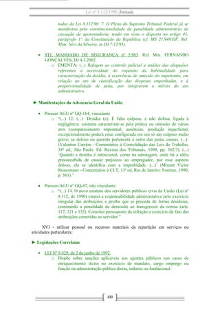 Lei nº 8.112/1990 Anotada
todos da Lei 8.112/90. 7. O Pleno do Supremo Tribunal Federal já se
manifestou pela constitucionalidade da penalidade administrativa de
cassação de aposentadoria, tendo em vista o disposto no artigo 41,
parágrafo 1º, da Constituição da República (cf. MS 21.948/DF, Rel.
Mim. Néri da Silveira, in DJ 7/12/95).
• STJ, MANDADO DE SEGURANÇA nº 5.983. Rel. Min. FERNANDO
GONÇALVES, DJ 4.3.2002.
o EMENTA: (...) Refogem ao controle judicial a análise das alegações
referentes à necessidade do requisito da habitualidade para
caracterização da desídia, à ocorrência de omissão do impetrante, em
relação ao ato de classificação das despesas empenhadas, e à
proporcionalidade de pena, por integrarem o mérito do ato
administrativo.
► Manifestações da Advocacia-Geral da União
• Parecer-AGU nº GQ-164, vinculante
o “(...) 12. (...) ´Desídia (e). É falta culposa, e não dolosa, ligada à
negligência: costuma caracterizar-se pela prática ou omissão de vários
atos (comparecimento impontual, ausências, produção imperfeita);
excepcionalmente poderá estar configurada em um só ato culposo muito
grave; se doloso ou querido pertencerá a outra das justas causas. (...)´
(Valentim Carrion - Comentários à Consolidação das Leis do Trabalho,
18ª ed., São Paulo: Ed. Revista dos Tribunais, 1994, pp. 362/3). (...)
´Quando a desídia é intencional, como na sabotagem, onde há a idéia
preconcebida de causar prejuízos ao empregador, por esse aspecto
doloso, ela se identifica com a improbidade. (...)´ (Mozart Victor
Russomano - Comentários à CLT, 13ª ed, Rio de Janeiro: Forense, 1990,
p. 561).”
• Parecer-AGU nº GQ-87, não vinculante:
o “(...) 14. O novo estatuto dos servidores públicos civis da União (Lei nº
8.112, de 1990) estatui a responsabilidade administrativa pelo exercício
irregular das atribuições e proíbe que se proceda de forma desidiosa,
cominando a penalidade de demissão ao transgressor da norma (arts.
117, 121 e 132). Constitui pressuposto da infração o exercício de fato das
atribuições cometidas ao servidor.”
XVI - utilizar pessoal ou recursos materiais da repartição em serviços ou
atividades particulares;
► Legislações Correlatas
• LEI Nº 8.429, de 2 de junho de 1992
o Dispõe sobre sanções aplicáveis aos agentes públicos nos casos de
enriquecimento ilícito no exercício de mandato, cargo emprego ou
função na administração pública direta, indireta ou fundacional.
133
 