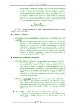 Lei nº 8.112/1990 Anotada
administração), o cargo em comissão não pode ser acumulado quando o
servidor licitamente já acumula dois cargos efetivos, devendo então o
servidor se afastar desses dois cargos, a menos que haja comprovada
compatibilidade de horário e local com um deles. Ainda na Lei nº 8.112,
de 11/12/90, novamente em função da exigida dedicação à confiança
depositada, extrai-se que os cargos em comissão não são acumuláveis
entre si, com exceção da interinidade, conforme leitura conjunta do art.
119 com o parágrafo único do art. 9º daquele Estatuto.”
Capítulo IV
Das Responsabilidades
Art. 121. O servidor responde civil, penal e administrativamente pelo exercício
irregular de suas atribuições.
► Legislações Correlatas
• CONSTITUIÇÃO DA REPÚBLICA FEDERATIVA DO BRASIL DE 1988,
ART. 34
o art. 37. A administração pública direta e indireta de qualquer dos
Poderes da União, dos Estados, do Distrito Federal e dos Municípios
obedecerá aos princípios de legalidade, impessoalidade, moralidade,
publicidade e eficiência e, também, ao seguinte: (...) § 6º - As pessoas
jurídicas de direito público e as de direito privado prestadoras de serviços
públicos responderão pelos danos que seus agentes, nessa qualidade,
causarem a terceiros, assegurado o direito de regresso contra o
responsável nos casos de dolo ou culpa.
► Manifestações dos Tribunais Superiores
• STF - RE nº 229.653/PR. Rel. Min. Sepúlveda Pertence, julgado em 10.8.2001.
o “Responsabilidade civil e absolvição criminal – considerando que a
absolvição no juízo criminal não afasta o dever de indenizar, na esfera
civil, em que na espécie a vítima em nada contribuirá para dar causa ao
evento, a turma manteve o acórdão do Tribunal de Justiça do Estado de
São Paulo que entendera pela subsistência do dever de reparação, pelo
DNER, dos danos morais e materiais à viúva e filhos da vítima em
decorrência de ato praticado por policial rodoviário absolvido no juízo
criminal por legítima defesa.”
• STF - HC nº 76.249-0/SP. Rel. Min. Octavio Gallotti, Pleno, DJ de 20.4.2001.
o “Não depende o procedimento administrativo, da instauração da ação
penal, muito menos do trânsito em julgado da respectiva sentença
condenatória. Cerceamento de defesa não caracterizado. Publicidade
adequada do decreto de expulsão, mediante sua publicação no Diário
Oficial (...)”
• STJ - RMS nº 13.934/SP. Rel. Min. Félix Fischer, DJ de 12. 8.2003.
o Condenação criminal baseada em crime de extorsão qualificada radia
efeitos para a situação funcional do servidor, cassando o ato de
aposentação.
143
 