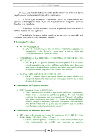 Lei nº 8.112/1990 Anotada
Art. 122. A responsabilidade civil decorre de ato omissivo ou comissivo, doloso
ou culposo, que resulte em prejuízo ao erário ou a terceiros.
§ 1º A indenização de prejuízo dolosamente causado ao erário somente será
liquidada na forma prevista no art. 46, na falta de outros bens que assegurem a execução
do débito pela via judicial.
§ 2º Tratando-se de dano causado a terceiros, responderá o servidor perante a
Fazenda Pública, em ação regressiva.
§ 3º A obrigação de reparar o dano estende-se aos sucessores e contra eles será
executada, até o limite do valor da herança recebida.
► Legislações Correlatas
• Art. 186 do Código Civil
o Art. 186: Aquele que, por ação ou omissão voluntária, negligência ou
imprudência, violar direito e causar dano a outrem ainda que
exclusivamente moral, comete ato ilícito.
• CONSTITUIÇÃO DA REPÚBLICA FEDERATIVA DO BRASIL DE 1988,
ART. 37, § 6º
o Art. 37, § 6º: As pessoas jurídicas de direito público e as de direito
privado prestadoras de serviços públicos responderão pelos danos que
seus agentes, nessa qualidade, causarem a terceiros, assegurado o direito
de regresso contra o responsável nos casos de dolo ou culpa.
• Art. 8º da LEI Nº 8.429, DE 2 DE JUNHO DE 1992
o art. 8º: O sucessor daquele que causar lesão ao patrimônio público ou se
enriquecer ilicitamente está sujeito às cominações desta lei até o limite
do valor da herança.
► Manifestações dos Órgãos de Controle
• TCU, Tomada de Contas nº 450.131/96-3,
o Voto: Deverão ressarcir o Erário aqueles que, dolosa ou culposamente,
derem causa a prejuízo ao patrimônio público. No caso vertente,
conforme bem assinalado pelo representante do ‘Parquet’, tal hipótese
não restou configurada nos autos. O ‘Termo de Responsabilidade’
somente obrigará o respectivo signatário a responder subsidiariamente
pelo desvio do bem sob sua guarda caso se comprove que sua conduta
contribuiu para o desaparecimento do mesmo.”
► Manifestações dos Tribunais Superiores
• STF - Agravo Regimental no Agravo de Instrumento nº 524.143. Rel. Min.
SEPÚLVEDA PERTENCE, DJ de 18.3.2005.
o Ementa: Servidor público: a cobrança de valores indevidamente pagos
pela Administração ao servidor não prescinde de processo
144
 