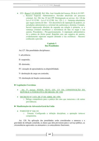 Lei nº 8.112/1990 Anotada
• STJ - Resp nº 121.834/DF. Rel. Min. José Arnaldo da Fonseca, DJ de 6.10.1997.
o Recurso Especial. Administrativo. Servidor absolvido em processo
criminal. Art. 386. Inc. IV do CPP. Reintegração ao serviço. Art. 126 da
Lei nº 8.112/90 – Lei nº 8.112/90. Art. 126. (...) – Sentença absolutória
que negou autoria do fato – Em decorrência da separação de poderes, as
jurisdições administrativa e criminal são autônomas e distintas. Contudo,
haverá repercussão absoluta da segunda em relação à primeira, se a
sentença criminal reconhecer a inexistência do fato ou negar a sua
autoria. Precedentes - Pre-questionamento. A imputação administrativa
foi a prática do ilícito penal. Repelido este, por negativa de autoria,
evidentemente repercute naquele afetando a sua existência – Recurso
conhecido e provido.
Capítulo V
Das Penalidades
Art.127. São penalidades disciplinares:
I- advertência;
II- suspensão;
III- demissão;
IV- cassação de aposentadoria ou disponibilidade;
V- destituição de cargo em comissão;
VI- destituição de função comissionada.
► Legislações Correlatas
• Art. 5º, incisos XXXIX, XLVI, LIV, LV DA CONSTITUIÇÃO DA
REPÚBLICA FEDERATIVA DO BRASIL DE 1988
• DECRETO Nº 3.035, DE 27 DE ABRIL DE 1999.
o Delega competência para a prática dos atos que menciona e dá outras
providências.
► Manifestações da Advocacia-Geral da União
• PARECER N° GQ-141
o Ementa: Configurada a infração disciplinar, a apenação torna-se
compulsória.
Art. 128. Na aplicação das penalidades serão consideradas a natureza e a
gravidade da infração cometida, os danos que dela provierem para o serviço público, as
circunstâncias agravantes ou atenuantes e os antecedentes funcionais.
149
 