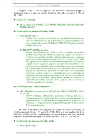 Lei nº 8.112/1990 Anotada
Parágrafo único. O ato de imposição da penalidade mencionará sempre o
fundamento legal e a causa da sanção disciplinar. (Incluído pela Lei nº 9.527, de
10.12.97)
► Legislações Correlatas
• Art. 5°, inciso LIV da CONSTITUIÇÃO DA REPÚBLICA FEDERATIVA DO
BRASIL DE 1988
► Manifestações da Advocacia-Geral da União
• PARECER N° GQ-127
o Ementa: Nada obstante a advertência ser a penalidade estatuída para os
casos de inobservância de dever funcional, os fatores de graduação de
pena, especificados no art. 128 da Lei nº 8.112, de 1990, podem justificar
punição mais grave.
• PARECER Nº GQ-183, vinculante
o Ementa: A incidência do art. 128 da Lei nº 8.112 é adstrita aos tipos das
condutas delituosas dos servidores indiciados, ligados aos deveres e
proibições, os quais não impedem a aplicação de penas mais severas que
as previstas em lei, como regra geral (arts. 129 e 130 da Lei nº 8.112),
ante a gravidade da infração e as circunstâncias agravantes. A autoridade
julgadora possui o poder de agravar a apenação do servidor faltoso, pois
na ´aplicação da penalidade serão consideradas a natureza e a gravidade
da infração cometida, os danos que dela provierem para o serviço
público, as circunstâncias agravantes ou atenuantes e os antecedentes
funcionais´. A Lei prescreve à autoridade que, na oportunidade do
julgamento, observe esses aspectos, todavia, só e só, para, num juízo de
valor, graduar a penalidade. Extrapolaria o sentido e o alcance do
regramento da matéria considerar esses aspectos com o objetivo de
amenizar indevidamente a punição.
► Manifestações dos Tribunais Superiores
• STF - Mandado de Segurança nº 26.023. Rel. Min. GILMAR MENDES, DJe de
17.10.2008
o EMENTA: Processo administrativo disciplinar. 2. Pena de demissão. 3.
Alegada ofensa aos princípios da ampla defesa, do contraditório e da
proporcionalidade. 4. Inexistência de irregularidade na notificação do
impetrante. 5. Proporcionalidade da penalidade aplicada. 6. Precedentes.
7. Segurança denegada.
Art. 129. A advertência será aplicada por escrito, nos casos de violação de
proibição constante do art. 117, incisos I a VIII e XIX, e de inobservância de dever
funcional previsto em lei, regulamentação ou norma interna, que não justifique
imposição de penalidade mais grave. (Redação dada pela Lei nº 9.527, de 10.12.97)
► Manifestações da Advocacia-Geral da União
• PARECER N° GQ-127
150
 