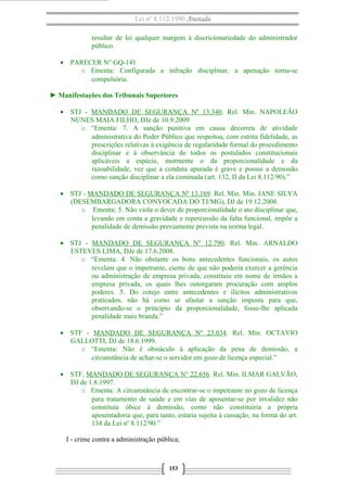 Lei nº 8.112/1990 Anotada
resultar de lei qualquer margem à discricionariedade do administrador
público.
• PARECER N° GQ-141
o Ementa: Configurada a infração disciplinar, a apenação torna-se
compulsória.
► Manifestações dos Tribunais Superiores
• STJ - MANDADO DE SEGURANÇA Nº 13.340. Rel. Min. NAPOLEÃO
NUNES MAIA FILHO, DJe de 10.9.2009
o “Ementa: 7. A sanção punitiva em causa decorreu de atividade
administrativa do Poder Público que respeitou, com estrita fidelidade, as
prescrições relativas à exigência de regularidade formal do procedimento
disciplinar e à observância de todos os postulados constitucionais
aplicáveis a espécie, mormente o da proporcionalidade e da
razoabilidade, vez que a conduta apurada é grave e possui a demissão
como sanção disciplinar a ela cominada (art. 132, II da Lei 8.112/90).”
• STJ - MANDADO DE SEGURANÇA Nº 13.169. Rel. Min. Min. JANE SILVA
(DESEMBARGADORA CONVOCADA DO TJ/MG), DJ de 19.12.2008.
o Ementa: 5. Não viola o dever de proporcionalidade o ato disciplinar que,
levando em conta a gravidade e repercussão da falta funcional, impõe a
penalidade de demissão previamente prevista na norma legal.
• STJ - MANDADO DE SEGURANÇA Nº 12.790. Rel. Min. ARNALDO
ESTEVES LIMA, DJe de 17.6.2008.
o “Ementa: 4. Não obstante os bons antecedentes funcionais, os autos
revelam que o impetrante, ciente de que não poderia exercer a gerência
ou administração de empresa privada, constituiu em nome de irmãos a
empresa privada, os quais lhes outorgaram procuração com amplos
poderes. 5. Do cotejo entre antecedentes e ilícitos administrativos
praticados, não há como se afastar a sanção imposta para que,
observando-se o princípio da proporcionalidade, fosse-lhe aplicada
penalidade mais branda.”
• STF - MANDADO DE SEGURANÇA Nº 23.034. Rel. Min. OCTAVIO
GALLOTTI, DJ de 18.6.1999.
o “Ementa: Não é obstáculo à aplicação da pena de demissão, a
circunstância de achar-se o servidor em gozo de licença especial.”
• STF, MANDADO DE SEGURANÇA N° 22.656. Rel. Min. ILMAR GALVÃO,
DJ de 1.8.1997.
o Ementa: A circunstância de encontrar-se o impetrante no gozo de licença
para tratamento de saúde e em vias de aposentar-se por invalidez não
constituía óbice à demissão, como não constituiria a própria
aposentadoria que, para tanto, estaria sujeita à cassação, na forma do art.
134 da Lei nº 8.112/90.”
I - crime contra a administração pública;
153
 