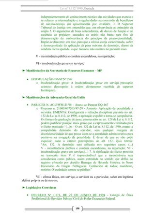 Lei nº 8.112/1990 Anotada
independentemente do conhecimento técnico das atividades que exercia e
se referem a intermediação e irregularidades na conversão de benefícios
de auxílio-doença em aposentadoria por invalidez. 3. O Superior
Tribunal de Justiça tem entendido que, em observância ao princípio da
ampla 5. O argumento de bons antecedentes, de desvio de função e de
ausência de prejuízos causados ao erário não basta para fins de
demonstração da inobservância do princípio da proporcionalidade.
Impõe-se discorrer, em tese, para que a ofensa esteja caracterizada, sobre
a desnecessidade da aplicação da pena máxima de demissão, diante da
conduta ilícita apurada, o que, todavia, não ocorreu no presente caso.
V - incontinência pública e conduta escandalosa, na repartição;
VI - insubordinação grave em serviço;
► Manifestações da Secretaria de Recursos Humanos – MP
• FORMULAÇÃO-DASP Nº 296.
o Insubordinação grave. A insubordinação grave em serviço pressupõe
acintoso desrespeito à ordem diretamente recebida de superior
hierárquico.
► Manifestações da Advocacia-Geral da União
• PARECER N. AGU/WM-21/98 - Anexo ao Parecer GQ-167
o Processo n. 21000.007205/97-29 - Assunto: Aplicação de penalidade a
servidor. EMENTA: Configurada a infração disciplinar prevista no art.
132 da Lei n. 8.112, de 1990, a apenação expulsiva torna-se compulsória.
Os fatores de graduação de pena, enumerados no art. 128 da Lei n. 8.112,
podem justificar punição mais grave que a expressamente cominada para
o ilícito praticado “(...)6 – O art. 132 da Lei n. 8.112, de 1990, estatui a
compulsória demissão do servidor, sem qualquer margem de
discricionariedade de que possa valer-se a autoridade administrativa para
omitir-se na irrogação da penalidade. É dever de que se não pode
esquivar, dado o caráter peremptório do art. 132, ipsis litteris:
"Art. 132. A demissão será aplicada nos seguintes casos: (...)
V - incontinência pública e conduta escandalosa, na repartição; VI -
insubordinação grave em serviço;(...) 7. À tipificação do ilícito previsto
no transcrito item V é imprescindível que a incontinência seja
considerada como pública, assim entendida no sentido que deflui do
registro efetuado por Aurélio Buarque de Holanda Ferreira, in Novo
Dicionário da Língua Portuguesa: Conhecido de todos; manifesto,
notório: O escândalo tornou-se público.”
VII - ofensa física, em serviço, a servidor ou a particular, salvo em legítima
defesa própria ou de outrem;
► Legislações Correlatas
• DECRETO Nº 1.171, DE 22 DE JUNHO DE 1994 - Código de Ética
Profissional do Servidor Público Civil do Poder Executivo Federal.
158
 