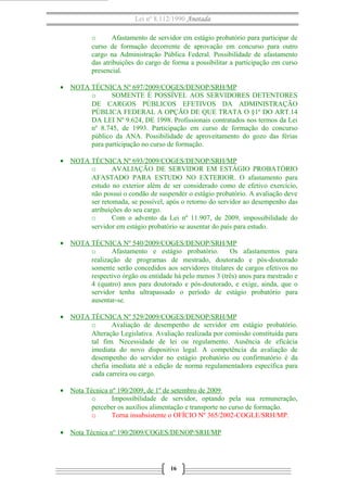 Lei nº 8.112/1990 Anotada
o Afastamento de servidor em estágio probatório para participar de
curso de formação decorrente de aprovação em concurso para outro
cargo na Administração Pública Federal. Possibilidade de afastamento
das atribuições do cargo de forma a possibilitar a participação em curso
presencial.
• NOTA TÉCNICA Nº 697/2009/COGES/DENOP/SRH/MP
o SOMENTE É POSSÍVEL AOS SERVIDORES DETENTORES
DE CARGOS PÚBLICOS EFETIVOS DA ADMINISTRAÇÃO
PÚBLICA FEDERAL A OPÇÃO DE QUE TRATA O §1º DO ART.14
DA LEI Nº 9.624, DE 1998. Profissionais contratados nos termos da Lei
nº 8.745, de 1993. Participação em curso de formação do concurso
público da ANA. Possibilidade de aproveitamento do gozo das férias
para participação no curso de formação.
• NOTA TÉCNICA Nº 693/2009/COGES/DENOP/SRH/MP
o AVALIAÇÃO DE SERVIDOR EM ESTÁGIO PROBATÓRIO
AFASTADO PARA ESTUDO NO EXTERIOR. O afastamento para
estudo no exterior além de ser considerado como de efetivo exercício,
não possui o condão de suspender o estágio probatório. A avaliação deve
ser retomada, se possível, após o retorno do servidor ao desempenho das
atribuições do seu cargo.
o Com o advento da Lei nº 11.907, de 2009, impossibilidade do
servidor em estágio probatório se ausentar do país para estudo.
• NOTA TÉCNICA Nº 540/2009/COGES/DENOP/SRH/MP
o Afastamento e estágio probatório. Os afastamentos para
realização de programas de mestrado, doutorado e pós-doutorado
somente serão concedidos aos servidores titulares de cargos efetivos no
respectivo órgão ou entidade há pelo menos 3 (três) anos para mestrado e
4 (quatro) anos para doutorado e pós-doutorado, e exige, ainda, que o
servidor tenha ultrapassado o período de estágio probatório para
ausentar-se.
• NOTA TÉCNICA Nº 529/2009/COGES/DENOP/SRH/MP
o Avaliação de desempenho de servidor em estágio probatório.
Alteração Legislativa. Avaliação realizada por comissão constituída para
tal fim. Necessidade de lei ou regulamento. Ausência de eficácia
imediata do novo dispositivo legal. A competência da avaliação de
desempenho do servidor no estágio probatório ou confirmatório é da
chefia imediata até a edição de norma regulamentadora específica para
cada carreira ou cargo.
• Nota Técnica nº 190/2009, de 1º de setembro de 2009
o Impossibilidade de servidor, optando pela sua remuneração,
perceber os auxílios alimentação e transporte no curso de formação.
o Torna insubsistente o OFÍCIO Nº 365/2002-COGLE/SRH/MP.
• Nota Técnica nº 190/2009/COGES/DENOP/SRH/MP
16
 