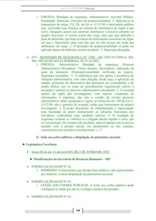 Lei nº 8.112/1990 Anotada
o EMENTA: Mandado de segurança. Administrativo. Servidor Público.
Penalidade. Demissão. Princípio da proporcionalidade. 1. Aplicam-se as
disposições do artigo 132, IX, da Lei n. 8.112/90 a funcionário público
que, exercendo suas funções no sistema de informática do órgão a que
serve, franqueia acesso aos sistemas eletrônicos a terceiro estranho ao
quadro funcional. A norma acima não exige, para que seja aplicada a
pena de demissão, que haja revelação de informações essenciais do órgão
em que o funcionário atua, mas das que ele tem acesso em razão das
atribuições do cargo. 2. O princípio da proporcionalidade só pode ser
aplicado depois de definida a norma incidente. 3 .Segurança denegada.
• STJ - MANDADO DE SEGURANÇA Nº 7.983 - DF (2001/0137400-4). Rel.
Min. HÉLIO QUAGLIA BARBOSA, DJ 21.10.2002 ;
o EMENTA: Administrativo. Mandado de segurança. Processo
Administrativo Disciplinar. Vícios formais. Inexistência. Aplicação da
pena de demissão. Desproporcionalidade verificada na espécie.
Segurança concedida. “1. A sindicância que vise apurar a ocorrência de
infrações administrativa, sem estar dirigida, desde logo, à aplicação de
sanção, prescinde da observância dos princípios do contraditório e da
ampla defesa, por se tratar de procedimento inquisitorial, prévio à
acusação e anterior ao processo administrativo disciplinar. 2. A eventual
quebra do sigilo das investigações, com suposto vazamento de
informações à imprensa, não tem o condão de revelar processo
administrativo falho, porquanto o sigilo, na forma do art. 150 da Lei n.
8.112/90, não é garantia do acusado, senão que instrumento da própria
investigação. 3. O poder disciplinar da Administração é representado
pela faculdade de punir internamente as infrações funcionais dos
servidores, controlando suas condutas internas. 4. O mandado de
segurança somente se viabiliza se o alegado direito líquido e certo, que
se visa proteger, for comprovado de plano, aferível apenas com as provas
trazidas com a petição inicial, em atendimento ao rito sumário,
característica dos remédios constitucionais. (...)”
X - lesão aos cofres públicos e dilapidação do patrimônio nacional;
► Legislações Correlatas
• Inciso III do art. 11 da Lei 8.429, DE 2 DE JUNHO DE 1992.:
► Manifestações da Secretaria de Recursos Humanos – MP
• FORMULAÇÃO-DASP Nº 28.
o DEMISSÃO. O funcionário que dissipa bens públicos, não representados
por dinheiro, comete dilapidação do patrimônio nacional.
• FORMULAÇÃO-DASP Nº 54.
o LESÃO AOS COFRES PÚBLICOS. A lesão aos cofres públicos pode
configurar-se ainda que não se verifique a prática de peculato.
• FORMULAÇÃO-DASP Nº 55.
160
 