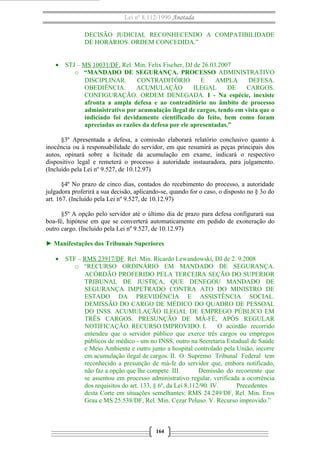 Lei nº 8.112/1990 Anotada
DECISÃO JUDICIAL RECONHECENDO A COMPATIBILIDADE
DE HORÁRIOS. ORDEM CONCEDIDA.”
• STJ – MS 10031/DF. Rel. Min. Felix Fischer, DJ de 26.03.2007
o “MANDADO DE SEGURANÇA. PROCESSO ADMINISTRATIVO
DISCIPLINAR. CONTRADITÓRIO E AMPLA DEFESA.
OBEDIÊNCIA. ACUMULAÇÃO ILEGAL DE CARGOS.
CONFIGURAÇÃO. ORDEM DENEGADA. I - Na espécie, inexiste
afronta a ampla defesa e ao contraditório no âmbito de processo
administrativo por acumulação ilegal de cargos, tendo em vista que o
indiciado foi devidamente cientificado do feito, bem como foram
apreciadas as razões da defesa por ele apresentadas.”
§3º Apresentada a defesa, a comissão elaborará relatório conclusivo quanto à
inocência ou à responsabilidade do servidor, em que resumirá as peças principais dos
autos, opinará sobre a licitude da acumulação em exame, indicará o respectivo
dispositivo legal e remeterá o processo à autoridade instauradora, para julgamento.
(Incluído pela Lei nº 9.527, de 10.12.97)
§4º No prazo de cinco dias, contados do recebimento do processo, a autoridade
julgadora proferirá a sua decisão, aplicando-se, quando for o caso, o disposto no § 3o do
art. 167. (Incluído pela Lei nº 9.527, de 10.12.97)
§5º A opção pelo servidor até o último dia de prazo para defesa configurará sua
boa-fé, hipótese em que se converterá automaticamente em pedido de exoneração do
outro cargo. (Incluído pela Lei nº 9.527, de 10.12.97)
► Manifestações dos Tribunais Superiores
• STF – RMS 23917/DF. Rel. Min. Ricardo Lewandowski, DJ de 2. 9.2008
o “RECURSO ORDINÁRIO EM MANDADO DE SEGURANÇA.
ACÓRDÃO PROFERIDO PELA TERCEIRA SEÇÃO DO SUPERIOR
TRIBUNAL DE JUSTIÇA, QUE DENEGOU MANDADO DE
SEGURANÇA IMPETRADO CONTRA ATO DO MINISTRO DE
ESTADO DA PREVIDÊNCIA E ASSISTÊNCIA SOCIAL.
DEMISSÃO DO CARGO DE MÉDICO DO QUADRO DE PESSOAL
DO INSS. ACUMULAÇÃO ILEGAL DE EMPREGO PÚBLICO EM
TRÊS CARGOS. PRESUNÇÃO DE MÁ-FÉ, APÓS REGULAR
NOTIFICAÇÃO. RECURSO IMPROVIDO. I. O acórdão recorrido
entendeu que o servidor público que exerce três cargos ou empregos
públicos de médico - um no INSS, outro na Secretaria Estadual de Saúde
e Meio Ambiente e outro junto a hospital controlado pela União, incorre
em acumulação ilegal de cargos. II. O Supremo Tribunal Federal tem
reconhecido a presunção de má-fe do servidor que, embora notificado,
não faz a opção que lhe compete. III. Demissão do recorrente que
se assentou em processo administrativo regular, verificada a ocorrência
dos requisitos do art. 133, § 6º, da Lei 8.112/90. IV. Precedentes
desta Corte em situações semelhantes: RMS 24.249/DF, Rel. Min. Eros
Grau e MS 25.538/DF, Rel. Min. Cezar Peluso. V. Recurso improvido.”
164
 