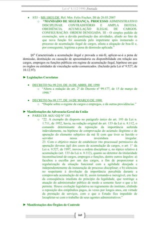 Lei nº 8.112/1990 Anotada
• STJ – MS 10031/DF. Rel. Min. Felix Fischer, DJ de 26.03.2007
o “MANDADO DE SEGURANÇA. PROCESSO ADMINISTRATIVO
DISCIPLINAR. CONTRADITÓRIO E AMPLA DEFESA.
OBEDIÊNCIA. ACUMULAÇÃO ILEGAL DE CARGOS.
CONFIGURAÇÃO. ORDEM DENEGADA. III - O simples pedido de
exoneração, sem a devida paralisação das atividades, aliado ao fato de
que nova função foi assumida pelo impetrante após instaurado o
processo de acumulação ilegal de cargos, afasta a alegação de boa-fé e,
por conseguinte, legitima a pena de demissão aplicada.”
§6º Caracterizada a acumulação ilegal e provada a má-fé, aplicar-se-á a pena de
demissão, destituição ou cassação de aposentadoria ou disponibilidade em relação aos
cargos, empregos ou funções públicas em regime de acumulação ilegal, hipótese em que
os órgãos ou entidades de vinculação serão comunicados. (Incluído pela Lei nº 9.527, de
10.12.97)
► Legislações Correlatas
• DECRETO No 99.210, DE 16 DE ABRIL DE 1990
o “Altera a redação do art. 2º do Decreto nº 99.177, de 15 de março de
1990.”
• DECRETO No 99.177, DE 14 DE MARÇO DE 1990
o “Dispõe sobre o regime de cargos e empregos, e dá outras providências.”
► Manifestações da Advocacia-Geral da União
• PARECER AGU GQ Nº 145
o “22. A exemplo do disposto no parágrafo único do art. 193 da Lei n.
1.711, de 1952, havia, na redação original do art. 133 da Lei n. 8.112, o
comando determinante da reposição da importância auferida
indevidamente, na hipótese de comprovação do acúmulo ilegítimo e de
apuração do elemento subjetivo da má fé com que tiver se havido o
servidor nessa investidura irregular.
23. Com o objetivo maior de estabelecer rito processual permissivo da
apuração deveras ágil dos casos de acumulação de cargos, o art. 1° da
Lei n. 9.527, de 1997, inovou a ordem disciplinar e, no tópico relativo à
acumulação (art. 133 da Lei n. 8.112), quanto ao detentor da titularidade
inconstitucional de cargos, empregos e funções, dentre outros ângulos: a)
facultou a escolha por um dos cargos, a fim de proporcionar a
regularização da situação funcional com a agilidade desejada e
independentemente da instauração de processo disciplinar; e b) silenciou
no respeitante à devolução da importância percebida durante a
comprovada acumulação de má fé, assim tornando-a inexigível, em face
da conseqüência imediata do princípio da legalidade, que restringe a
atuação do administrador público de modo a somente fazer o que a lei
permite. Houve evolução legislativa no regramento do instituto, elidindo
a reposição dos estipêndios pagos, às vezes por longos anos, em virtude
da prestação de serviços, com o que o Estado fica impedido de
locupletar-se com o trabalho de seus agentes administrativos.”
► Manifestações dos Órgãos de Controle
165
 