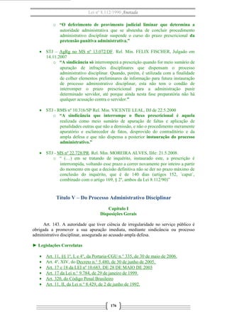 Lei nº 8.112/1990 Anotada
o “O deferimento de provimento judicial liminar que determina a
autoridade administrativa que se abstenha de concluir procedimento
administrativo disciplinar suspende o curso do prazo prescricional da
pretensão punitiva administrativa.”
• STJ – AgRg no MS nº 13.072/DF. Rel. Min. FELIX FISCHER, Julgado em
14.11.2007
o “A sindicância só interromperá a prescrição quando for meio sumário de
apuração de infrações disciplinares que dispensam o processo
administrativo disciplinar. Quando, porém, é utilizada com a finalidade
de colher elementos preliminares de informação para futura instauração
de processo administrativo disciplinar, esta não tem o condão de
interromper o prazo prescricional para a administração punir
determinado servidor, até porque ainda nesta fase preparatória não há
qualquer acusação contra o servidor.”
• STJ - RMS nº 10.316/SP Rel. Min. VICENTE LEAL, DJ de 22.5.2000
o “A sindicância que interrompe o fluxo prescricional é aquela
realizada como meio sumário de apuração de faltas e aplicação de
penalidades outras que não a demissão, e não o procedimento meramente
apuratório e esclarecedor de fatos, desprovido do contraditório e da
ampla defesa e que não dispensa a posterior instauração do processo
administrativo.”
• STJ - MS nº 22.728/PR. Rel. Min. MOREIRA ALVES, DJe: 21.5.2008.
o “ (…) em se tratando de inquérito, instaurado este, a prescrição é
interrompida, voltando esse prazo a correr novamente por inteiro a partir
do momento em que a decisão definitiva não se der no prazo máximo de
conclusão do inquérito, que é de 140 dias (artigos 152, ´caput´,
combinado com o artigo 169, § 2º, ambos da Lei 8.112/90)”
Título V – Do Processo Administrativo Disciplinar
Capítulo I
Disposições Gerais
Art. 143. A autoridade que tiver ciência de irregularidade no serviço público é
obrigada a promover a sua apuração imediata, mediante sindicância ou processo
administrativo disciplinar, assegurada ao acusado ampla defesa.
► Legislações Correlatas
• Art. 11, §§ 1º, I, e 4°, da Portaria-CGU n.° 335, de 30 de maio de 2006.
• Art. 4º, XIV, do Decreto n.° 5.480, de 30 de junho de 2005.
• Art. 17 e 18 da LEI nº 10.683, DE 28 DE MAIO DE 2003
• Art. 17 da Lei n.° 9.784, de 29 de janeiro de 1999.
• Art. 320, do Código Penal Brasileiro
• Art. 11, II, da Lei n.° 8.429, de 2 de junho de 1992.
176
 
