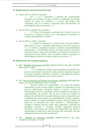 Lei nº 8.112/1990 Anotada
► Manifestações da Advocacia-Geral da União
• Parecer-AGU n.° GQ-35, vinculante:
o “22. (…) a) é compulsória a apuração das irregularidades
atribuídas aos servidores em geral, inclusive as atribuídas aos titulares
somente de cargos em comissão, (…) mesmo que tenham sido
exonerados, pois a lei admite a conversão dessa desvinculação em
destituição de cargo em comissão (…).”
• Parecer-AGU n° GQ-98, não vinculante:
o “11. Porém, à investigação se procede com o objetivo exclusivo
de precisar a verdade dos fatos, sem a preocupação de incriminar ou
exculpar indevidamente o servidor.”
• Parecer-AGU n.° GM-1, vinculante:
o “(...) Impõe-se a apuração se o ilícito ocorre no serviço público,
poder-dever de que a autoridade administrativa não pode esquivar-se
(…). 17. Embora a penalidade constitua o corolário da responsabilidade
administrativa, a inviabilidade jurídica da atuação punitiva do Estado,
advinda do fato de alguns dos envolvidos nas transgressões haverem se
desligado do serviço público, não é de molde a obstar a apuração e a
determinação de autoria no tocante a todos os envolvidos (…).”
► Manifestações dos Tribunais Superiores
• STJ - Mandado de Segurança 9212/DF (2003/0142195-4). Rel. Min. GILSON
DIPP, DJ de 1.6.2005.
o - “I - A sindicância constitui mero procedimento preparatório do
processo administrativo disciplinar, sendo, portanto, dispensável quando
já existam elementos suficientes a justificar a instauração do processo
[administrativo disciplinar], como ocorreu in casu.”
• STJ - Recurso Ordinário em Mandado de Segurança 16048/MG (2003/0038766-
4) Rel. min. PAULO MEDINA, DJ de 16.8.2004.
o “Havendo indícios de materialidade e de autoria de infração
administrativa contra servidor público, apurados em sindicância ou em
processo administrativo disciplinar relativo a terceiro, é dever da
administração instaurar o competente processo disciplinar para apurar a
responsabilidade do servidor. Não há que se falar em violação ao
princípio do contraditório e da ampla defesa em processo disciplinar que,
incidentalmente, apura indícios de culpabilidade de servidor, quando o
processo limita-se a aplicar penalidade a terceiro. Havendo indícios da
prática de ato infracional por vários servidores, a Administração é
obrigada a instaurar processo contra todos, porquanto a aplicação da
penalidade funcional é vinculada. Contudo, instaurado processo
disciplinar contra apenas um servidor, há irregularidade que sujeita o
administrador às penas da lei, pelos processos não instaurados, mas não
nulidade do processo iniciado corretamente”.
• STJ - Mandado de Segurança 11974/DF (92006/0133789-1). Rel. Min.
LAURITA VAZ, DJ de 7.5.2007.
177
 