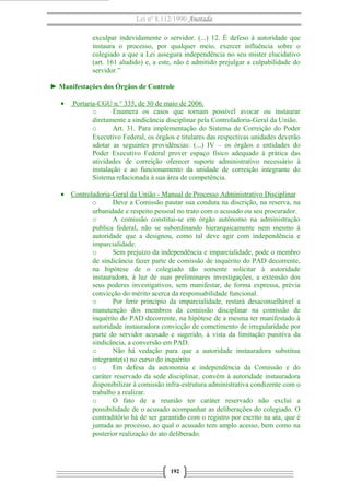 Lei nº 8.112/1990 Anotada
exculpar indevidamente o servidor. (...) 12. É defeso à autoridade que
instaura o processo, por qualquer meio, exercer influência sobre o
colegiado a que a Lei assegura independência no seu mister elucidativo
(art. 161 aludido) e, a este, não é admitido prejulgar a culpabilidade do
servidor.”
► Manifestações dos Órgãos de Controle
• Portaria-CGU n.° 335, de 30 de maio de 2006.
o Enumera os casos que tornam possível avocar ou instaurar
diretamente a sindicância disciplinar pela Controladoria-Geral da União.
o Art. 31. Para implementação do Sistema de Correição do Poder
Executivo Federal, os órgãos e titulares das respectivas unidades deverão
adotar as seguintes providências: (...) IV – os órgãos e entidades do
Poder Executivo Federal prover espaço físico adequado à prática das
atividades de correição oferecer suporte administrativo necessário à
instalação e ao funcionamento da unidade de correição integrante do
Sistema relacionada à sua área de competência.
• Controladoria-Geral da União - Manual de Processo Administrativo Disciplinar
o Deve a Comissão pautar sua conduta na discrição, na reserva, na
urbanidade e respeito pessoal no trato com o acusado ou seu procurador.
o A comissão constitui-se em órgão autônomo na administração
publica federal, não se subordinando hierarquicamente nem mesmo à
autoridade que a designou, como tal deve agir com independência e
imparcialidade.
o Sem prejuízo da independência e imparcialidade, pode o membro
de sindicância fazer parte de comissão de inquérito do PAD decorrente,
na hipótese de o colegiado tão somente solicitar à autoridade
instauradora, à luz de suas preliminares investigações, a extensão dos
seus poderes investigativos, sem manifestar, de forma expressa, prévia
convicção do mérito acerca da responsabilidade funcional.
o Por ferir princípio da imparcialidade, restará desaconselhável a
manutenção dos membros da comissão disciplinar na comissão de
inquérito do PAD decorrente, na hipótese de a mesma ter manifestado à
autoridade instauradora convicção de cometimento de irregularidade por
parte do servidor acusado e sugerido, à vista da limitação punitiva da
sindicância, a conversão em PAD.
o Não há vedação para que a autoridade instauradora substitua
integrante(s) no curso do inquérito
o Em defesa da autonomia e independência da Comissão e do
caráter reservado da sede disciplinar, convém à autoridade instauradora
disponibilizar à comissão infra-estrutura administrativa condizente com o
trabalho a realizar.
o O fato de a reunião ter caráter reservado não exclui a
possibilidade de o acusado acompanhar as deliberações do colegiado. O
contraditório há de ser garantido com o registro por escrito na ata, que é
juntada ao processo, ao qual o acusado tem amplo acesso, bem como na
posterior realização do ato deliberado.
192
 