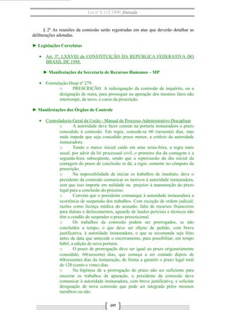 Lei nº 8.112/1990 Anotada
§ 2º As reuniões da comissão serão registradas em atas que deverão detalhar as
deliberações adotadas.
► Legislações Correlatas
• Art. 5º, LXXVIII da CONSTITUIÇÃO DA REPÚBLICA FEDERATIVA DO
BRASIL DE 1988.
► Manifestações da Secretaria de Recursos Humanos – MP
• Formulação-Dasp nº 279.
o PRESCRIÇÃO. A redesignação da comissão de inquérito, ou a
designação de outra, para prosseguir na apuração dos mesmos fatos não
interrompe, de novo, o curso da prescrição.
► Manifestações dos Órgãos de Controle
• Controladoria-Geral da União - Manual de Processo Administrativo Disciplinar
o A autoridade deve fazer constar na portaria instauradora o prazo
concedido à comissão. Em regra, concede-se 60 (sessenta) dias, mas
nada impede que seja concedido prazo menor, a critério da autoridade
instauradora.
o Tendo o marco inicial caído em uma sexta-feira, a regra mais
usual, por advir da lei processual civil, o primeiro dia da contagem é a
segunda-feira subseqüente, sendo que a repercussão do dia inicial da
contagem do prazo de conclusão se dá, a rigor, somente no cômputo da
prescrição,
o Na impossibilidade de iniciar os trabalhos de imediato, deve o
presidente da comissão comunicar os motivos à autoridade instauradora,
sem que isso importe em nulidade ou prejuízo à manutenção do prazo
legal para a conclusão do processo.
o Convém que o presidente comunique à autoridade instauradora a
ocorrência de suspensão dos trabalhos. Com exceção de ordem judicial,
razões como licença médica do acusado, falta de recursos financeiros
para diárias e deslocamentos, aguardo de laudos periciais e técnicos não
têm o condão de suspender o prazo prescricional.
o Os trabalhos da comissão podem ser prorrogados, se não
concluídos a tempo, o que deve ser objeto de pedido, com breve
justificativa, à autoridade instauradora, o que se recomenda seja feito
antes da data que antecede o encerramento, para possibilitar, em tempo
hábil, a edição de nova portaria.
o O prazo de prorrogação deve ser igual ao prazo originariamente
concedido, 60(sessenta) dias, que começa a ser contado depois de
60(sessenta) dias da instauração, de forma a garantir o prazo legal total
de 120 (cento e vinte) dias.
o Na hipótese de a prorrogação do prazo não ser suficiente para
encerrar os trabalhos de apuração, o presidente da comissão deve
comunicar à autoridade instauradora, com breve justificativa, e solicitar
designação de nova comissão que pode ser integrada pelos mesmos
membros ou não.
197
 