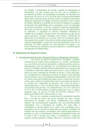 Lei nº 8.112/1990 Anotada
de nulidade o interrogatório do acusado sucedido do depoimento de
testemunhas, vez que, somente por esse fato, não se configurou o
cerceamento de defesa. Às informações consignadas na indiciação, por
força do art. 161 da Lei nº 8.112, de 1990, não se acrescem formalidades
desprovidas de previsão legal, de modo a obstar a validade de documento
adequado, inquinando de nulidade o processo disciplinar. Com o intuito
de impedir influências no trabalho da comissão de inquérito ou alegação
de presunção de culpabilidade, não se consignam, no ato de instauração
do processo disciplinar, os ilícitos e respectivos preceitos transgredidos,
bem assim os possíveis autores. Por imperativo de Lei, são adnumerados
na indiciação. A legalidade do processo disciplinar independe da
validade da investigação, efetuada através da sindicância de que adveio
aquele apuratório. (assuntos abordados neste Parecer: Notificação do
depoimento de testemunhas ao envolvido. Oitiva de testemunha após o
interrogatório do acusado. Cerceamento à defesa requer prejuízo. Não se
indicam irregularidades e autores na portaria de designação, mas sim na
indiciação. No PAD, conteúdo dos autos prevalece em relação à sua
forma. PAD não tem sindicância como pré-requisito e a validade daquele
não depende da validade desta);
► Manifestações dos Órgãos de Controle
• Controladoria-Geral da União - Manual de Processo Administrativo Disciplinar
o “Em termos de processo administrativo disciplinar, a garantia
constitucional da ampla defesa proporciona ao acusado, pessoalmente
ou, a seu critério, por meio de procurador, os direitos gratuitos, perante a
administração e por ela respeitados, de: ser notificado da existência do
processo (verdadeira cláusula inicial da ampla defesa, pois ninguém pode
se defender se antes não souber que existe, contra si, uma acusação), ter
acesso aos autos, participar da formação de provas e vê-las apreciadas,
ter a faculdade de se manifestar por último, ter defesa escrita analisada
antes da decisão, ser alvo de julgamento fundamentado e motivado e dele
ter ciência (como pré-condição para poder exercer o direito de recorrer).
Ainda, como corolário da ampla defesa, tem-se a presunção de inocência
do servidor até o julgamento do processo, com o ônus de provar a
responsabilização a cargo da administração. Infraconstitucionalmente,
este princípio, além dos arts. 116, parágrafo único, 143, 153 e 156 da Lei
nº 8.112, de 11/12/90, também se encontra positivado no art. 2º, caput e
parágrafo único, X, da Lei nº 9.784, de 29/01/99, conforme 3.3.2”
(Manual de PAD da CGU, abril de 2010, p. 110);
o “Por sua vez, a garantia constitucional do contraditório significa
para o acusado ter ciência das provas juntadas aos autos e poder
contestá-las de imediato, caso deseje, estabelecendo uma relação
bilateral, não necessariamente antagônica, mas sim preferencialmente
colaboradora com a elucidação da verdade. Por outro lado, o
contraditório se satisfaz apenas com a oferta, com a faculdade, com a
prerrogativa que se concede ao interessado em produzir contradita em
relação a atos que militem a seu desfavor, não caracterizando afronta ao
princípio, se, uma vez devidamente ofertada a oportunidade à parte, ela
se omite e não a exercita. Em síntese, o contraditório se concretiza
quando o processo propicia o diálogo. Para isso, é necessário, então, dar
201
 