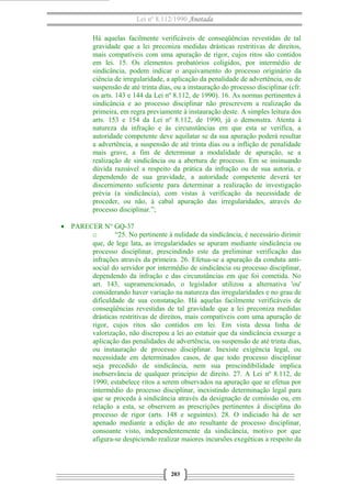 Lei nº 8.112/1990 Anotada
Há aquelas facilmente verificáveis de conseqüências revestidas de tal
gravidade que a lei preconiza medidas drásticas restritivas de direitos,
mais compatíveis com uma apuração de rigor, cujos ritos são contidos
em lei. 15. Os elementos probatórios coligidos, por intermédio de
sindicância, podem indicar o arquivamento do processo originário da
ciência de irregularidade, a aplicação da penalidade de advertência, ou de
suspensão de até trinta dias, ou a instauração do processo disciplinar (cfr.
os arts. 143 e 144 da Lei nº 8.112, de 1990). 16. As normas pertinentes à
sindicância e ao processo disciplinar não prescrevem a realização da
primeira, em regra previamente à instauração deste. A simples leitura dos
arts. 153 e 154 da Lei nº 8.112, de 1990, já o demonstra. Atenta à
natureza da infração e às circunstâncias em que esta se verifica, a
autoridade competente deve aquilatar se da sua apuração poderá resultar
a advertência, a suspensão de até trinta dias ou a inflição de penalidade
mais grave, a fim de determinar a modalidade de apuração, se a
realização de sindicância ou a abertura de processo. Em se insinuando
dúvida razoável a respeito da prática da infração ou de sua autoria, e
dependendo de sua gravidade, a autoridade competente deverá ter
discernimento suficiente para determinar a realização de investigação
prévia (a sindicância), com vistas à verificação da necessidade de
proceder, ou não, à cabal apuração das irregularidades, através do
processo disciplinar.”;
• PARECER N° GQ-37
o “25. No pertinente à nulidade da sindicância, é necessário dirimir
que, de lege lata, as irregularidades se apuram mediante sindicância ou
processo disciplinar, prescindindo este da preliminar verificação das
infrações através da primeira. 26. Efetua-se a apuração da conduta anti-
social do servidor por intermédio de sindicância ou processo disciplinar,
dependendo da infração e das circunstâncias em que foi cometida. No
art. 143, supramencionado, o legislador utilizou a alternativa 'ou'
considerando haver variação na natureza das irregularidades e no grau de
dificuldade de sua constatação. Há aquelas facilmente verificáveis de
conseqüências revestidas de tal gravidade que a lei preconiza medidas
drásticas restritivas de direitos, mais compatíveis com uma apuração de
rigor, cujos ritos são contidos em lei. Em vista dessa linha de
valorização, não discrepou a lei ao estatuir que da sindicância exsurge a
aplicação das penalidades de advertência, ou suspensão de até trinta dias,
ou instauração de processo disciplinar. Inexiste exigência legal, ou
necessidade em determinados casos, de que todo processo disciplinar
seja precedido de sindicância, nem sua prescindibilidade implica
inobservância de qualquer princípio de direito. 27. A Lei nº 8.112, de
1990, estabelece ritos a serem observados na apuração que se efetua por
intermédio do processo disciplinar, inexistindo determinação legal para
que se proceda à sindicância através da designação de comissão ou, em
relação a esta, se observem as prescrições pertinentes à disciplina do
processo de rigor (arts. 148 e seguintes). 28. O indiciado há de ser
apenado mediante a edição de ato resultante de processo disciplinar,
consoante visto, independentemente da sindicância, motivo por que
afigura-se despiciendo realizar maiores incursões exegéticas a respeito da
203
 